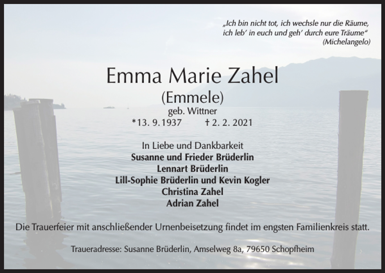 <p>„Ich bin nicht tot, ich wechsle nur die Räume,<br />ich leb’ in euch und geh’ durch eure Träume“<br />(Michelangelo)</p><p>Emma Marie Zahel<br />(Emmele)</p><p>geb. Wittner<br />* 13. 9. 1937<br />† 2. 2. 2021<br />In Liebe und Dankbarkeit<br />Susanne und Frieder Brüderlin<br />Lennart Brüderlin<br />Lill-Sophie Brüderlin und Kevin Kogler<br />Christina Zahel<br />Adrian Zahel<br />Die Trauerfeier mit anschließender Urnenbeisetzung findet im engsten Familienkreis statt.<br />Traueradresse: Susanne Brüderlin, Amselweg 8a, 79650 Schopfheim</p>
