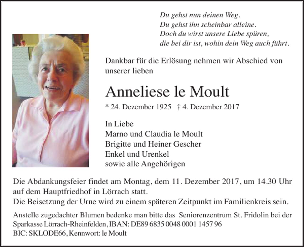 <p>Du gehst nun deinen Weg.<br />Du gehst ihn scheinbar alleine.<br />Doch du wirst unsere Liebe spüren,<br />die bei dir ist, wohin dein Weg auch führt.</p><p>Dankbar für die Erlösung nehmen wir Abschied von<br />unserer lieben</p><p>Anneliese le Moult<br />* 24. Dezember 1925 † 4. Dezember 2017</p><p>In Liebe<br />Marno und Claudia le Moult<br />Brigitte und Heiner Gescher<br />Enkel und Urenkel<br />sowie alle Angehörigen<br />Die Abdankungsfeier findet am Montag, dem 11. Dezember 2017, um 14.30 Uhr<br />auf dem Hauptfriedhof in Lörrach statt.<br />Die Beisetzung der Urne wird zu einem späteren Zeitpunkt im Familienkreis sein.<br />Anstelle zugedachter Blumen bedenke man bitte das Seniorenzentrum St. Fridolin bei der<br />Sparkasse Lörrach-Rheinfelden, IBAN: DE89 6835 0048 000457 96<br />BIC: SKLODE66, Kennwort: le Moult</p>