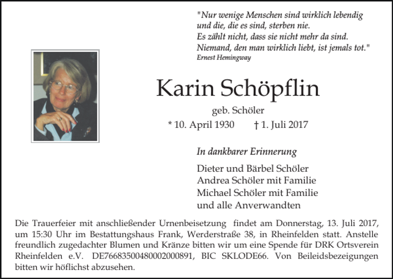 <p>""Nur<br />N ur wenige<br />we ni ge Menschen<br />Me ns c he n ssind<br />i n d wirklich<br />wir kli c h le<br />be n di g<br />lebendig<br />uund<br />n d die,<br />n d, ster<br />b e n nie.<br />nie.<br />die, die<br />die es<br />es sisind,<br />sterben<br />Es zzählt<br />nicht,<br />sie ni<br />nicht<br />sind.<br />Es<br />ä hlt ni<br />c ht, ddass<br />ass sie<br />c ht mehr<br />me hr da<br />d a si<br />n d.<br />Niemand,<br />wirklich<br />liebt,<br />ist je<br />jemals<br />Nie<br />m a n d, deden<br />n mman<br />a n wir<br />kl i c h lie<br />bt, ist<br />m als tot."<br />t ot. "<br />Er<br />nest Hemingway<br />He mi n g w a y<br />Ernest</p><p>KKarin<br />ari n SSchöpflin<br />c h ö pfli n<br />ggeb.<br />e b. SSchöler<br />c h öl er</p><p>* 10.<br />1 0. April<br />A pril</p><p>†† 1. Juli<br />J uli</p><p>IInn dankbarer<br />d a n k b arer Erinnerung<br />Eri n ner u n g<br />Di<br />et er uund<br />n d BBärbel<br />är b el SSchöler<br />c h ö l er<br />Dieter<br />AAndrea<br />n dr e a SSchöler<br />c h öl er mit<br />mit FFamilie<br />a m ili e<br />Michael<br />mitF Familie<br />Mi<br />c h a el S Schöler<br />c h öl er mit<br />a mili e<br />alle<br />uund<br />n d all<br />e Anverwandten<br />A n v er w a n dt e n<br />Di e Tr<br />Die<br />Trauerfeier<br />a u erf ei er mit<br />mit aanschließender<br />n s c hli e ß e n d er Urnenbeisetzung<br />Ur n e n b ei s et z u n g fifindet<br />n d et am<br />a m Donnerstag,<br />D o n n er st a g, 113.<br />3. JJuli<br />uli 22017,<br />017 ,<br />uum<br />m 115:30<br />5: 3 0 Uhr<br />U hr iim<br />m BBestattungshaus<br />e st att u n g s h a u s Frank,<br />Fr a n k, Werderstraße<br />W er d er str a ß e 38,<br />3 8, iinn Rheinfelden<br />R h e i nf el d e n statt.<br />st att. Anstelle<br />A n st ell e<br />fr<br />e u n dli c h zugedachter<br />z u g e d a c ht er Blumen<br />Bl u m e n und<br />u n d Kränze<br />Kr ä n z e bitten<br />bitt e n wir<br />wir um<br />u m ei<br />n e SSpende<br />p e n d e ffür<br />ür DRK<br />D R K Ortsverein<br />Ort s v er ei n<br />freundlich<br />eine<br />RRheinfelden<br />h ei nf el d e n e.e.V.<br />V. DE76683500480002000891,<br />D E 7 8 3 5 4 8 2 8 9 1, BIC<br />BI C SKLODE66.<br />S K L O D E . Von<br />V on Beileidsbezeigungen<br />B eil ei d s b e z ei g u n g e n<br />bitt e n wir<br />wir höflichst<br />h öfli c h st aabzusehen.<br />b z u s e h e n.<br />bitten</p>