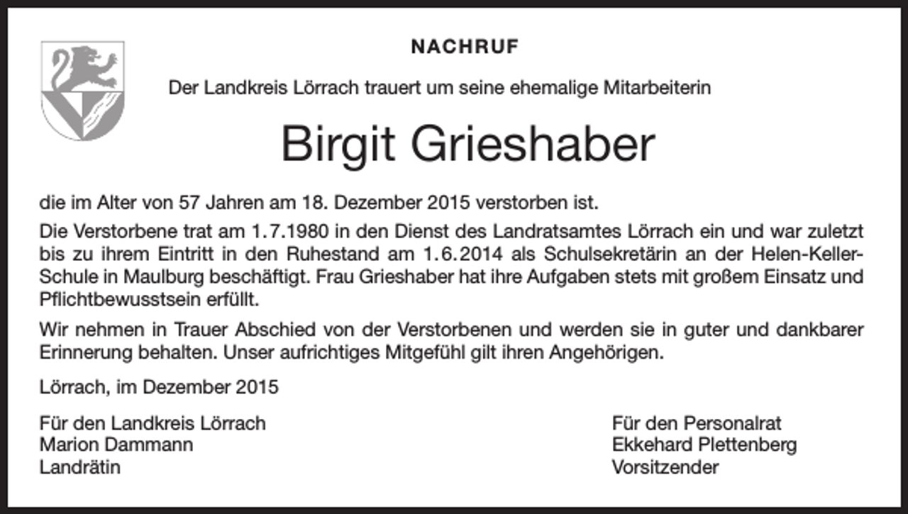 <p>NACHRUF<br />Der Landkreis Lörrach trauert um seine ehemalige Mitarbeiterin</p><p>Birgit Grieshaber<br />die im Alter von 57 Jahren am 18. Dezember 2015 verstorben ist.<br />Die Verstorbene trat am 1. 7.1980 in den Dienst des Landratsamtes Lörrach ein und war zuletzt<br />bis zu ihrem Eintritt in den Ruhestand am 1. 6. 2014 als Schulsekretärin an der Helen-KellerSchule in Maulburg beschäftigt. Frau Grieshaber hat ihre Aufgaben stets mit großem Einsatz und<br />Pflichtbewusstsein erfüllt.<br />Wir nehmen in Trauer Abschied von der Verstorbenen und werden sie in guter und dankbarer<br />Erinnerung behalten. Unser aufrichtiges Mitgefühl gilt ihren Angehörigen.<br />Lörrach, im Dezember 2015<br />Für den Landkreis Lörrach<br />Für den Personalrat<br />Marion Dammann<br />Ekkehard Plettenberg<br />Landrätin Vorsitzender</p>