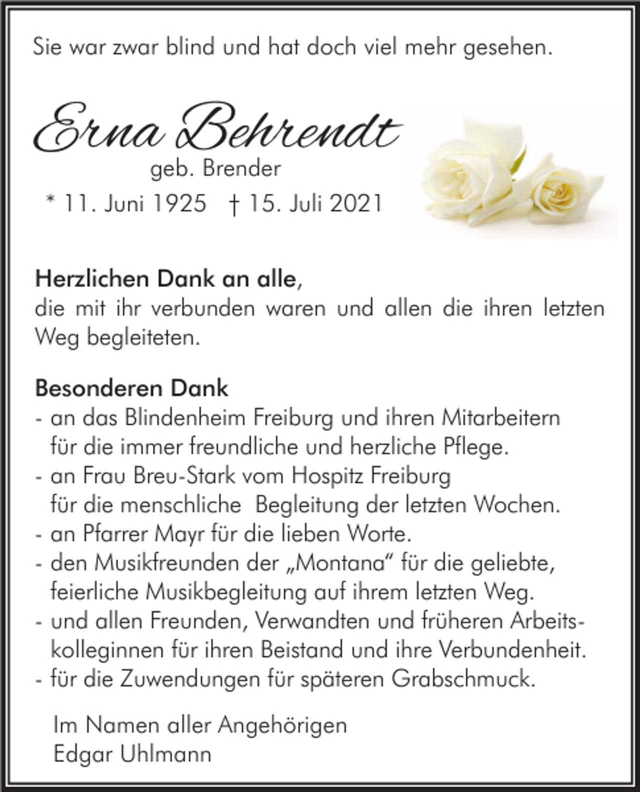 <p>Sie war zwar blind und hat doch viel mehr gesehen.</p><p>Erna Behrendt<br />geb. Brender<br />* 11. Juni 1925 † 15. Juli 2021</p><p>Herzlichen Dank an alle,<br />die mit ihr verbunden waren und allen die ihren letzten<br />Weg begleiteten.<br />Besonderen Dank<br />- an das Blindenheim Freiburg und ihren Mitarbeitern<br />für die immer freundliche und herzliche Pflege.<br />- an Frau Breu-Stark vom Hospitz Freiburg<br />für die menschliche Begleitung der letzten Wochen.<br />- an Pfarrer Mayr für die lieben Worte.<br />- den Musikfreunden der „Montana“ für die geliebte,<br />feierliche Musikbegleitung auf ihrem letzten Weg.<br />- und allen Freunden, Verwandten und früheren Arbeitskolleginnen für ihren Beistand und ihre Verbundenheit.<br />- für die Zuwendungen für späteren Grabschmuck.<br />Im Namen aller Angehörigen<br />Edgar Uhlmann</p>