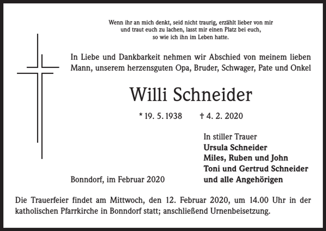 <p>Wenn ihr an mich denkt, seid nicht traurig, erzählt lieber von mir<br />und traut euch zu lachen, lasst mir einen Platz bei euch,<br />so wie ich ihn im Leben hatte.</p><p>In Liebe und Dankbarkeit nehmen wir Abschied von meinem lieben<br />Mann, unserem herzensguten Opa, Bruder, Schwager, Pate und Onkel</p><p>Willi Schneider<br />* 19. 5. 1938 † 4. 2. 2020</p><p>Bonndorf, im Februar 2020</p><p>In stiller Trauer<br />Ursula Schneider<br />Miles, Ruben und John<br />Toni und Gertrud Schneider<br />und alle Angehörigen</p><p>Die Trauerfeier findet am Mittwoch, den 12. Februar 2020, um 14.00 Uhr in der<br />­katholischen Pfarrkirche in Bonndorf statt; anschließend Urnenbeisetzung.</p>