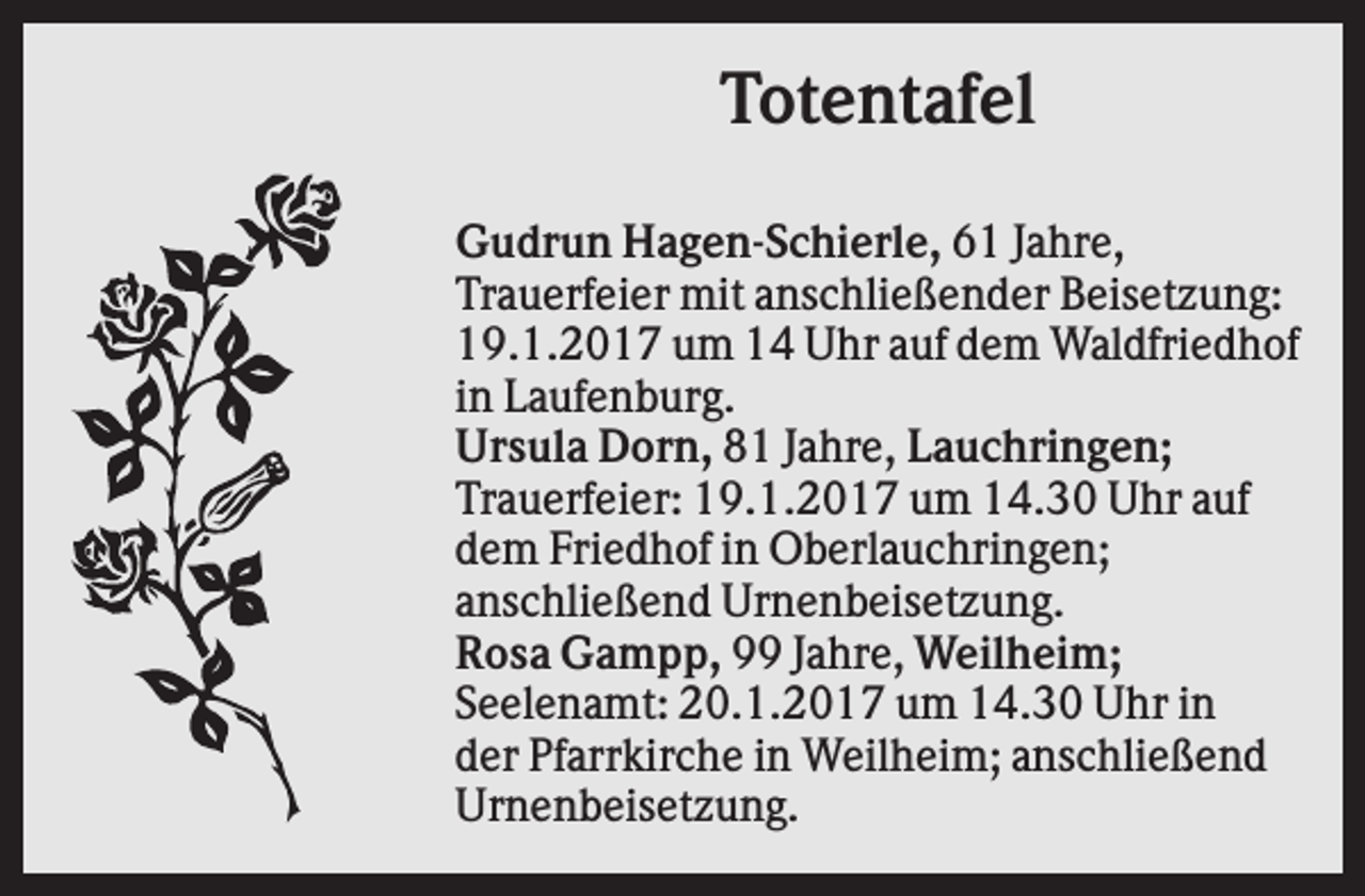 <p>Totentafel<br />Gudrun Hagen-Schierle, 61 Jahre,<br />Trauerfeier mit anschließender Beisetzung:<br />19.1.2017 um 14 Uhr auf dem Waldfriedhof<br />in Laufenburg.<br />Ursula Dorn, 81 Jahre, Lauchringen;<br />Trauerfeier: 19.1.2017 um 14.30 Uhr auf<br />dem Friedhof in Oberlauchringen;<br />anschließend Urnenbeisetzung.<br />Rosa Gampp, 99 Jahre, Weilheim;<br />Seelenamt: 20.1.2017 um 14.30 Uhr in<br />der Pfarrkirche in Weilheim; anschließend<br />Urnenbeisetzung.</p>