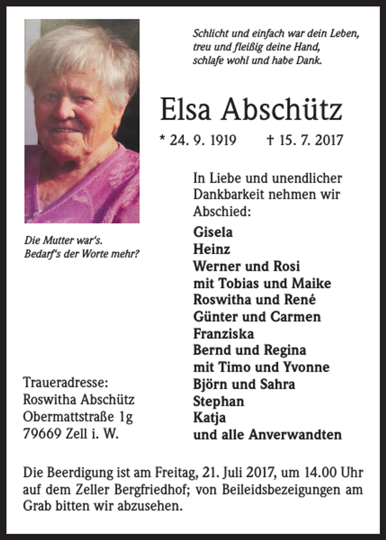 <p>Schlicht und einfach war dein Leben,<br />treu und fleißig deine Hand,<br />schlafe wohl und habe Dank.</p><p>Elsa Abschütz<br />* 24. 9. 1919 † 15. 7. 2017</p><p>Die Mutter war‘s.<br />Bedarf‘s der Worte mehr?</p><p>Traueradresse:<br />Roswitha Abschütz<br />Obermattstraße 1g<br />79669 Zell i. W.</p><p>In Liebe und unendlicher<br />Dankbarkeit nehmen wir<br />Abschied:<br />Gisela<br />Heinz<br />Werner und Rosi<br />mit Tobias und Maike<br />Roswitha und René<br />Günter und Carmen<br />Franziska<br />Bernd und Regina<br />mit Timo und Yvonne<br />Björn und Sahra<br />Stephan<br />Katja<br />und alle Anverwandten</p><p>Die Beerdigung ist am Freitag, 21. Juli 2017, um 14.00 Uhr<br />auf dem Zeller Bergfriedhof; von Beileidsbezeigungen am<br />Grab bitten wir abzusehen.</p>
