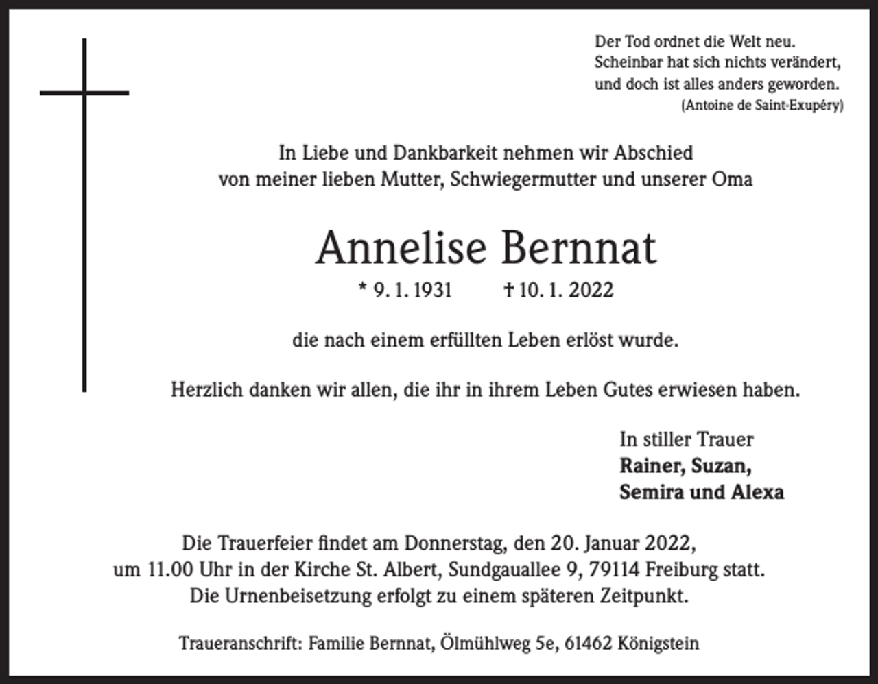 <p>Der Tod ordnet die Welt neu.<br />Scheinbar hat sich nichts verändert,<br />und doch ist alles anders geworden.<br />(Antoine de Saint-Exupéry)</p><p>In Liebe und Dankbarkeit nehmen wir Abschied<br />von meiner lieben Mutter, Schwiegermutter und unserer Oma</p><p>Annelise Bernnat<br />* 9. 1. 1931</p><p>† 10. 1. 2022</p><p>die nach einem erfüllten Leben erlöst wurde.<br />Herzlich danken wir allen, die ihr in ihrem Leben Gutes erwiesen haben.<br />In stiller Trauer<br />Rainer, Suzan,<br />Semira und Alexa<br />Die Trauerfeier findet am Donnerstag, den 20. Januar 2022,<br />um 11.00 Uhr in der Kirche St. Albert, Sundgauallee 9, 79114 Freiburg statt.<br />Die Urnenbeisetzung erfolgt zu einem späteren Zeitpunkt.<br />Traueranschrift: Familie Bernnat, Ölmühlweg 5e, 61462 Königstein</p>