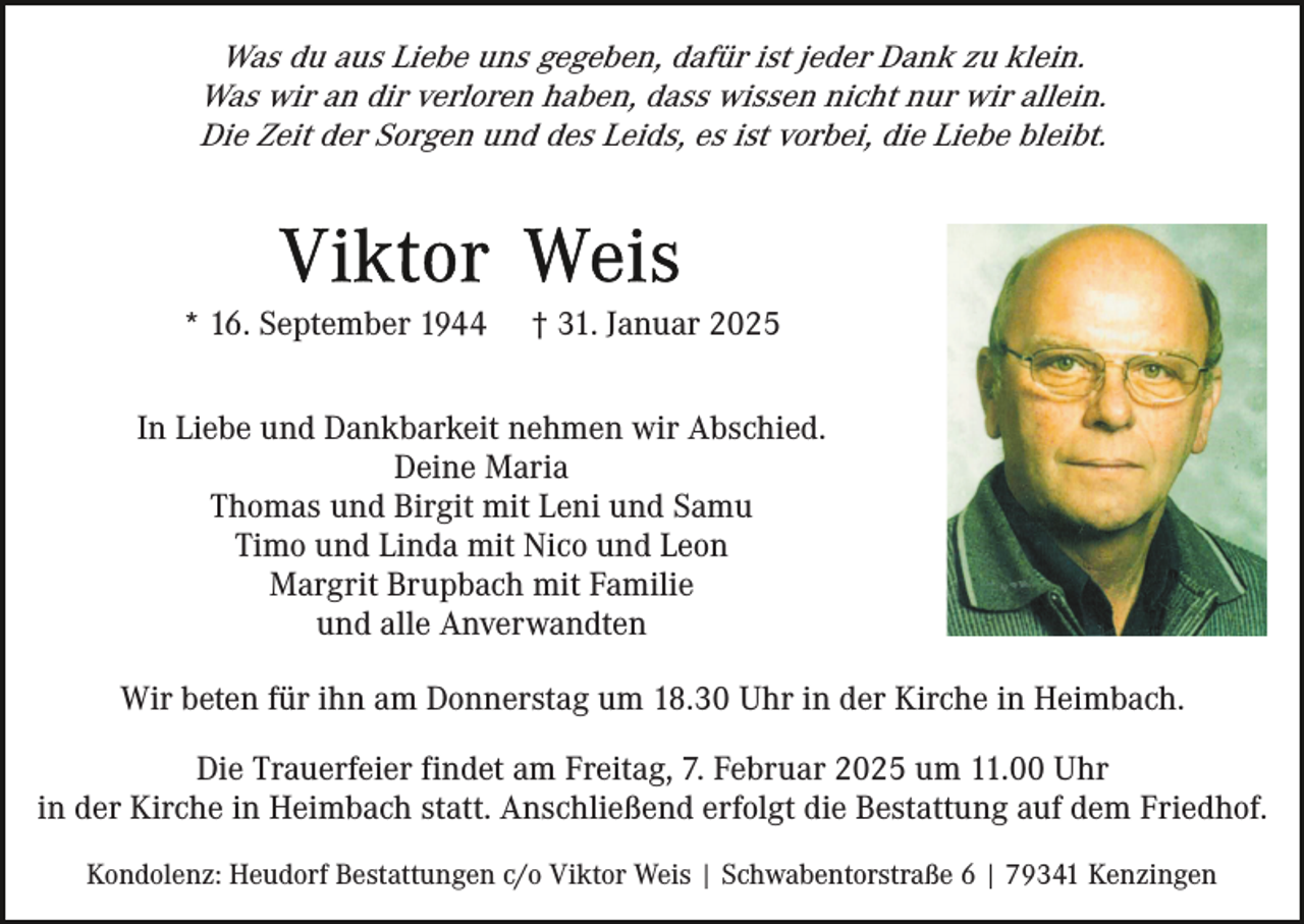 <p>Was du aus Liebe uns gegeben, dafür ist jeder Dank zu klein.<br />Was wir an dir verloren haben, dass wissen nicht nur wir allein.<br />Die Zeit der Sorgen und des Leids, es ist vorbei, die Liebe bleibt.</p><p>* 16. September 1944</p><p>† 31. Januar 2025</p><p>In Liebe und Dankbarkeit nehmen wir Abschied.<br />Deine Maria<br />Thomas und Birgit mit Leni und Samu<br />Timo und Linda mit Nico und Leon<br />Margrit Brupbach mit Familie<br />und alle Anverwandten<br />Wir beten für ihn am Donnerstag um 18.30 Uhr in der Kirche in Heimbach.<br />Die Trauerfeier findet am Freitag, 7. Februar 2025 um 11.00 Uhr<br />in der Kirche in Heimbach statt. Anschließend erfolgt die Bestattung auf dem Friedhof.<br />Kondolenz: Heudorf Bestattungen c/o Viktor Weis | Schwabentorstraße 6 | 79341 Kenzingen</p>