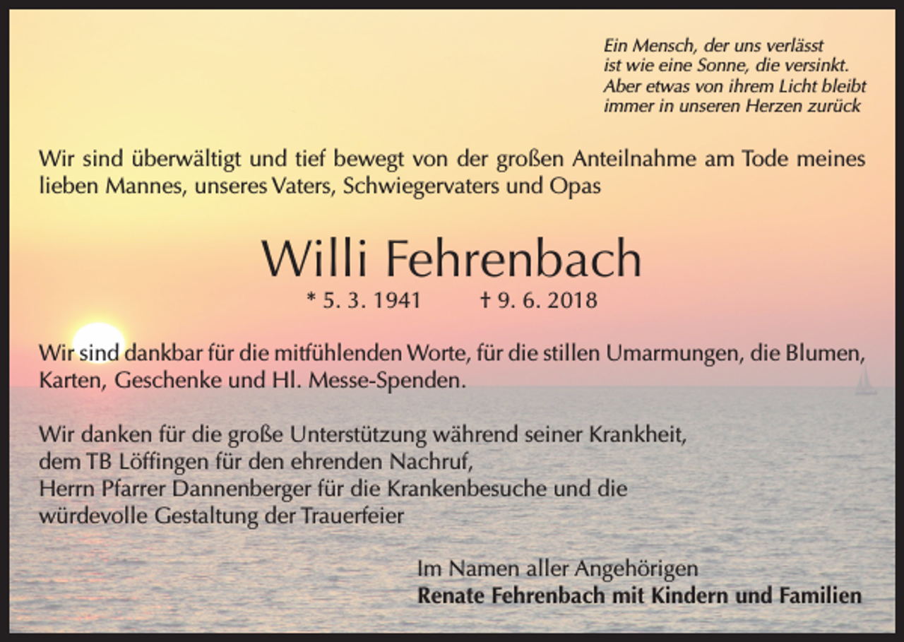 <p>Ein Mensch, der uns verlässt<br />ist wie eine Sonne, die versinkt.<br />Aber etwas von ihrem Licht bleibt<br />immer in unseren Herzen zurück</p><p>Wir sind überwältigt und tief bewegt von der großen Anteilnahme am Tode meines<br />lieben Mannes, unseres Vaters, Schwiegervaters und Opas</p><p>Willi Fehrenbach<br />* 5. 3. 1941</p><p>† 9. 6. 2018</p><p>Wir sind dankbar für die mitfühlenden Worte, für die stillen Umarmungen, die Blumen,<br />Karten, Geschenke und Hl. Messe-Spenden.<br />Wir danken für die große Unterstützung während seiner Krankheit,<br />dem TB Löffingen für den ehrenden Nachruf,<br />Herrn Pfarrer Dannenberger für die Krankenbesuche und die<br />würdevolle Gestaltung der Trauerfeier<br />Im Namen aller Angehörigen<br />Renate Fehrenbach mit Kindern und Familien</p>