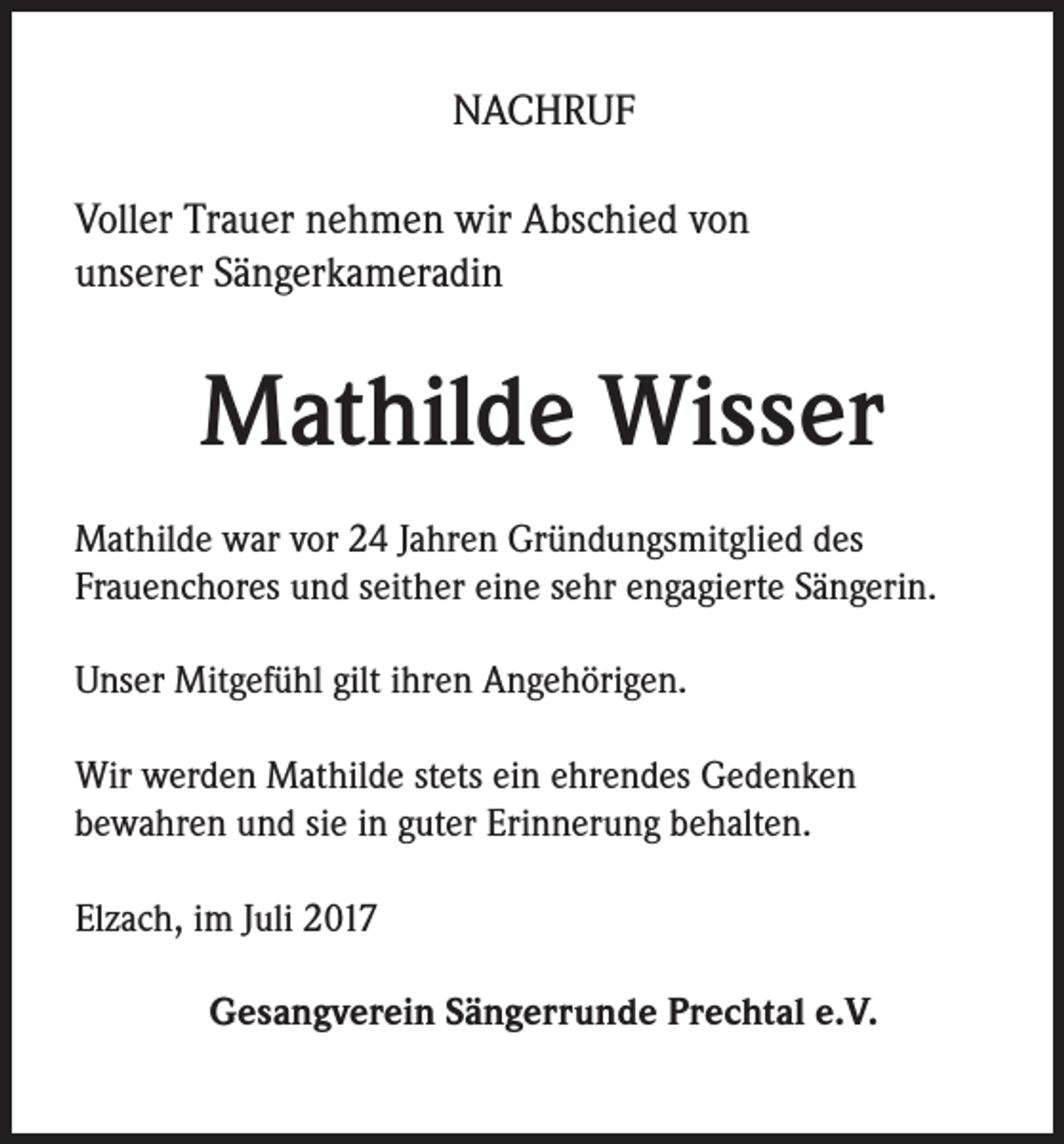 <p>NACHRUF<br />Voller Trauer nehmen wir Abschied von<br />unserer Sängerkameradin</p><p>Mathilde Wisser<br />Mathilde war vor 24 Jahren Gründungsmitglied des<br />Frauenchores und seither eine sehr engagierte Sängerin.<br />Unser Mitgefühl gilt ihren Angehörigen.<br />Wir werden Mathilde stets ein ehrendes Gedenken<br />bewahren und sie in guter Erinnerung behalten.<br />Elzach, im Juli 2017<br />Gesangverein Sängerrunde Prechtal e.V.</p>