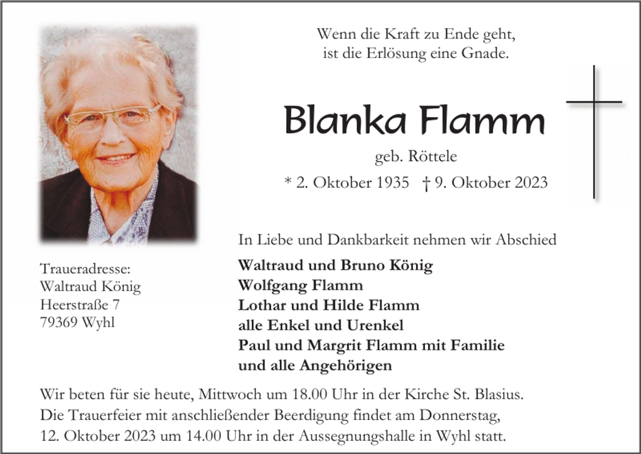 <p>Wenn die Kraft zu Ende geht,<br />ist die Erlösung eine Gnade.</p><p>Blanka Flamm<br />geb. Röttele<br />* 2. Oktober 1935 † 9. Oktober 2023<br />In Liebe und Dankbarkeit nehmen wir Abschied<br />Traueradresse:<br />Waltraud König<br />Heerstraße 9369 Wyhl</p><p>Waltraud und Bruno König<br />Wolfgang Flamm<br />Lothar und Hilde Flamm<br />alle Enkel und Urenkel<br />Paul und Margrit Flamm mit Familie<br />und alle Angehörigen</p><p>Wir beten für sie heute, Mittwoch um 18.00 Uhr in der Kirche St. Blasius.<br />Die Trauerfeier mit anschließender Beerdigung findet am Donnerstag,<br />12. Oktober 2023 um 14.00 Uhr in der Aussegnungshalle in Wyhl statt.</p>