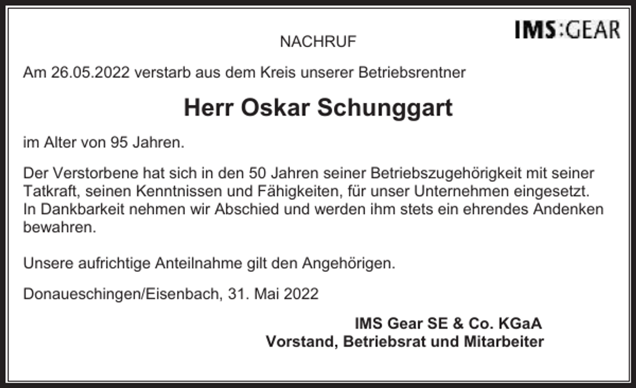 <p>NACHRUF<br />Am 26.05.2022 verstarb aus dem Kreis unserer Betriebsrentner</p><p>Herr Oskar Schunggart<br />im Alter von 95 Jahren.<br />Der Verstorbene hat sich in den 50 Jahren seiner Betriebszugehörigkeit mit seiner<br />Tatkraft, seinen Kenntnissen und Fähigkeiten, für unser Unternehmen eingesetzt.<br />In Dankbarkeit nehmen wir Abschied und werden ihm stets ein ehrendes Andenken<br />bewahren.<br />Unsere aufrichtige Anteilnahme gilt den Angehörigen.<br />Donaueschingen/Eisenbach, 31. Mai 2022<br />IMS Gear SE &amp; Co. KGaA<br />Vorstand, Betriebsrat und Mitarbeiter</p>