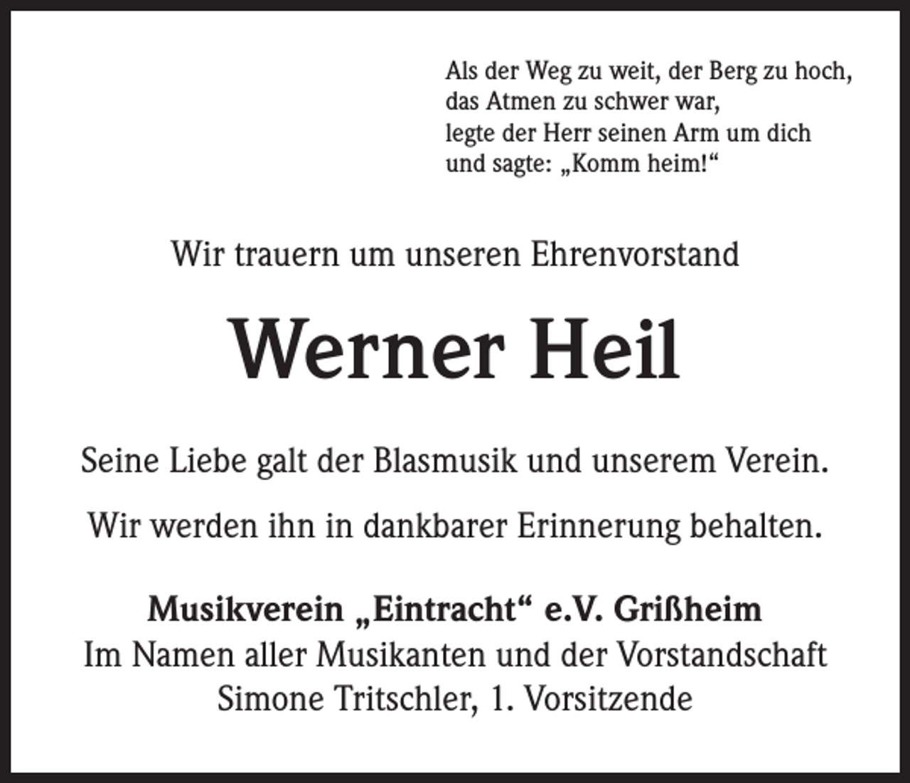 <p>Als der Weg zu weit, der Berg zu hoch,<br />das Atmen zu schwer war,<br />legte der Herr seinen Arm um dich<br />und sagte: „Komm heim!“</p><p>Wir trauern um unseren Ehrenvorstand</p><p>Werner Heil<br />Seine Liebe galt der Blasmusik und unserem Verein.<br />Wir werden ihn in dankbarer Erinnerung behalten.<br />Musikverein „Eintracht“ e.V. Grißheim<br />Im Namen aller Musikanten und der Vorstandschaft<br />Simone Tritschler, 1. Vorsitzende</p>