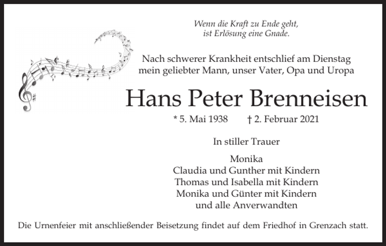 <p>Wenn die Kraft zu Ende geht,<br />ist Erlösung eine Gnade.</p><p>Nach schwerer Krankheit entschlief am Dienstag<br />mein geliebter Mann, unser Vater, Opa und Uropa</p><p>Hans Peter Brenneisen<br />* 5. Mai 1938 † 2. Februar 2021<br />In stiller Trauer<br />Monika<br />Claudia und Gunther mit Kindern<br />Thomas und Isabella mit Kindern<br />Monika und Günter mit Kindern<br />und alle Anverwandten<br />Die Urnenfeier mit anschließender Beisetzung findet auf dem Friedhof in Grenzach statt.</p>