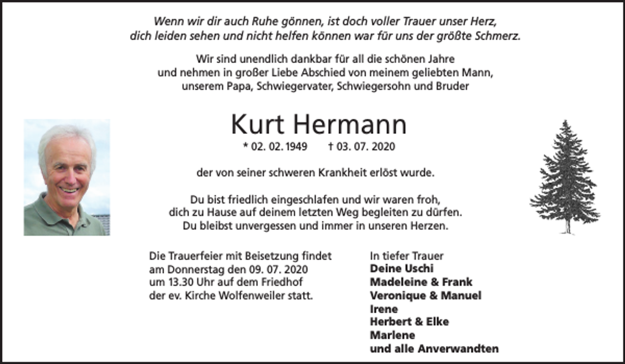 <p>Wenn wir dir auch Ruhe gönnen, ist doch voller Trauer unser Herz,<br />dich leiden sehen und nicht helfen können war für uns der größte Schmerz.<br />Wir sind unendlich dankbar für all die schönen Jahre<br />und nehmen in großer Liebe Abschied von meinem geliebten Mann,<br />unserem Papa, Schwiegervater, Schwiegersohn und Bruder</p><p>Kurt Hermann<br />* 02. 02. 1949</p><p>† 03. 07. 2020</p><p>der von seiner schweren Krankheit erlöst wurde.<br />Du bist friedlich eingeschlafen und wir waren froh,<br />dich zu Hause auf deinem letzten Weg begleiten zu dürfen.<br />Du bleibst unvergessen und immer in unseren Herzen.<br />Die Trauerfeier mit Beisetzung findet<br />am Donnerstag den 09. 07. 2020<br />um 13.30 Uhr auf dem Friedhof<br />der ev. Kirche Wolfenweiler statt.</p><p>In tiefer Trauer<br />Deine Uschi<br />Madeleine &amp; Frank<br />Veronique &amp; Manuel<br />Irene<br />Herbert &amp; Elke<br />Marlene<br />und alle Anverwandten</p>