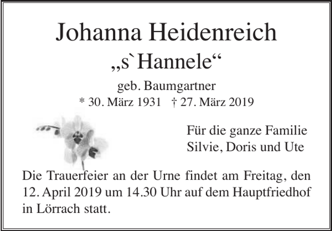 <p>Johanna Heidenreich<br />„s`Hannele“<br />geb. Baumgartner<br />* 30. März 1931 † 27. März 2019</p><p>Für die ganze Familie<br />Silvie, Doris und Ute<br />Die Trauerfeier an der Urne findet am Freitag, den<br />12. April 2019 um 14.30 Uhr auf dem Hauptfriedhof<br />in Lörrach statt.</p>