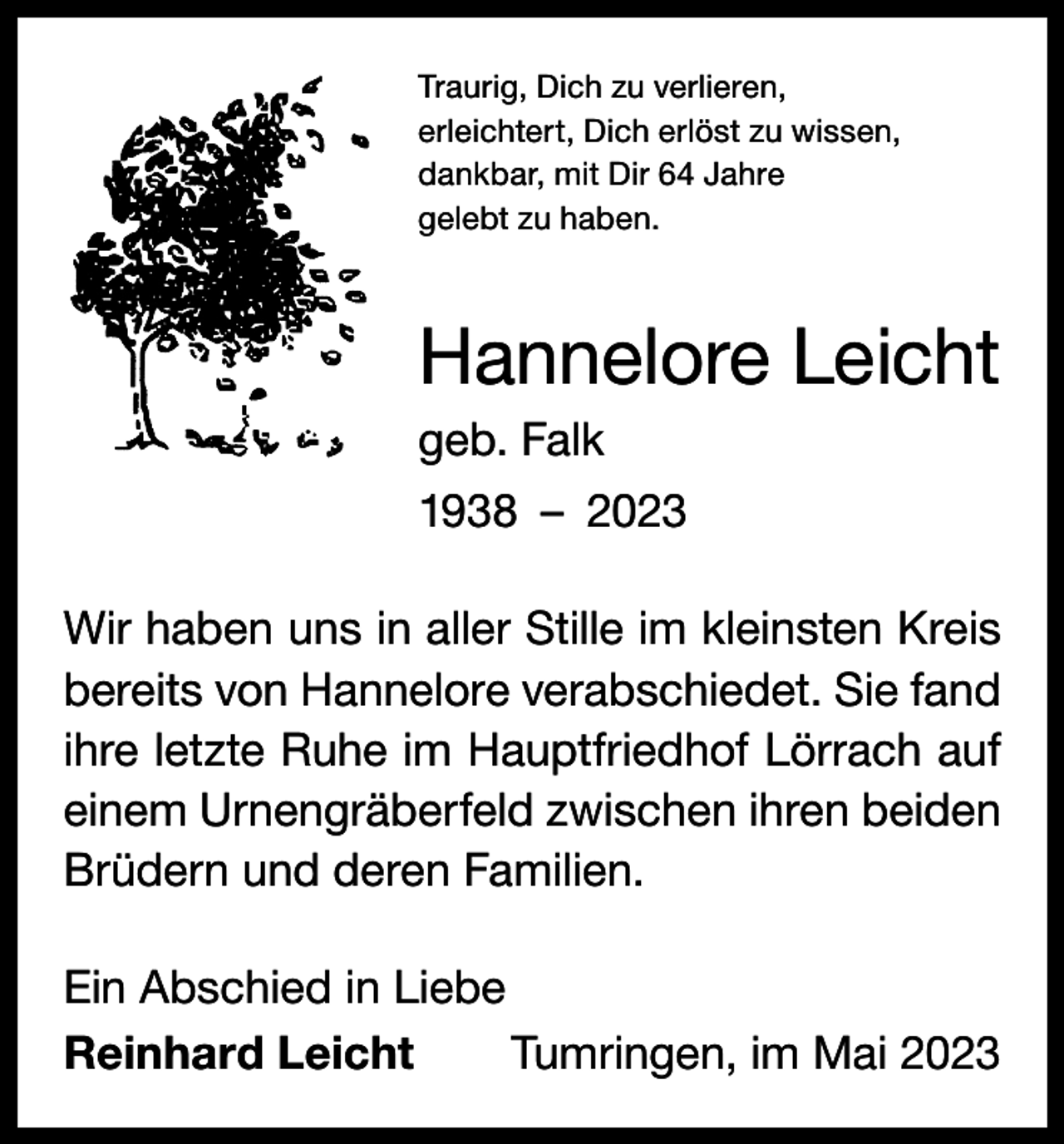 <p>Traurig, Dich zu verlieren,<br />erleichtert, Dich erlöst zu wissen,<br />dankbar, mit Dir 64 Jahre<br />gelebt zu haben.</p><p>Hannelore Leicht<br />geb. Falk<br />1938 – 2023<br />Wir haben uns in aller Stille im kleinsten Kreis<br />bereits von Hannelore verabschiedet. Sie fand<br />ihre letzte Ruhe im Hauptfriedhof Lörrach auf<br />einem Urnengräberfeld zwischen ihren beiden<br />Brüdern und deren Familien.<br />Ein Abschied in Liebe<br />Reinhard Leicht<br />Tumringen, im Mai 2023</p>