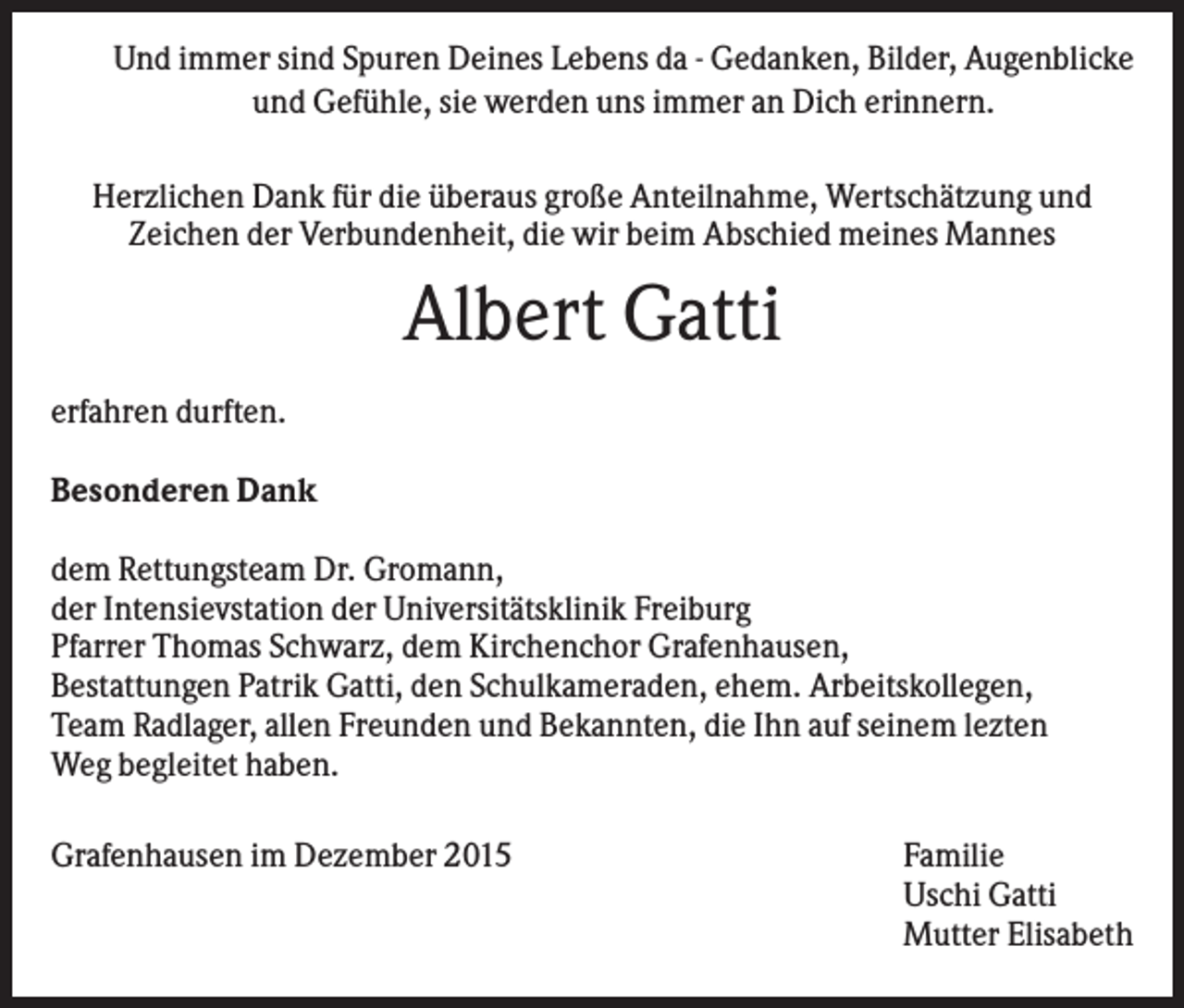 <p>Und immer sind Spuren Deines Lebens da - Gedanken, Bilder, Augenblicke<br />und Gefühle, sie werden uns immer an Dich erinnern.<br />Herzlichen Dank für die überaus große Anteilnahme, Wertschätzung und<br />Zeichen der Verbundenheit, die wir beim Abschied meines Mannes</p><p>Albert Gatti<br />erfahren durften.<br />Besonderen Dank<br />dem Rettungsteam Dr. Gromann,<br />der Intensievstation der Universitätsklinik Freiburg<br />Pfarrer Thomas Schwarz, dem Kirchenchor Grafenhausen,<br />Bestattungen Patrik Gatti, den Schulkameraden, ehem. Arbeitskollegen,<br />Team Radlager, allen Freunden und Bekannten, die Ihn auf seinem lezten<br />Weg begleitet haben.<br />Grafenhausen im Dezember 2015</p><p>Familie<br />Uschi Gatti<br />Mutter Elisabeth</p>