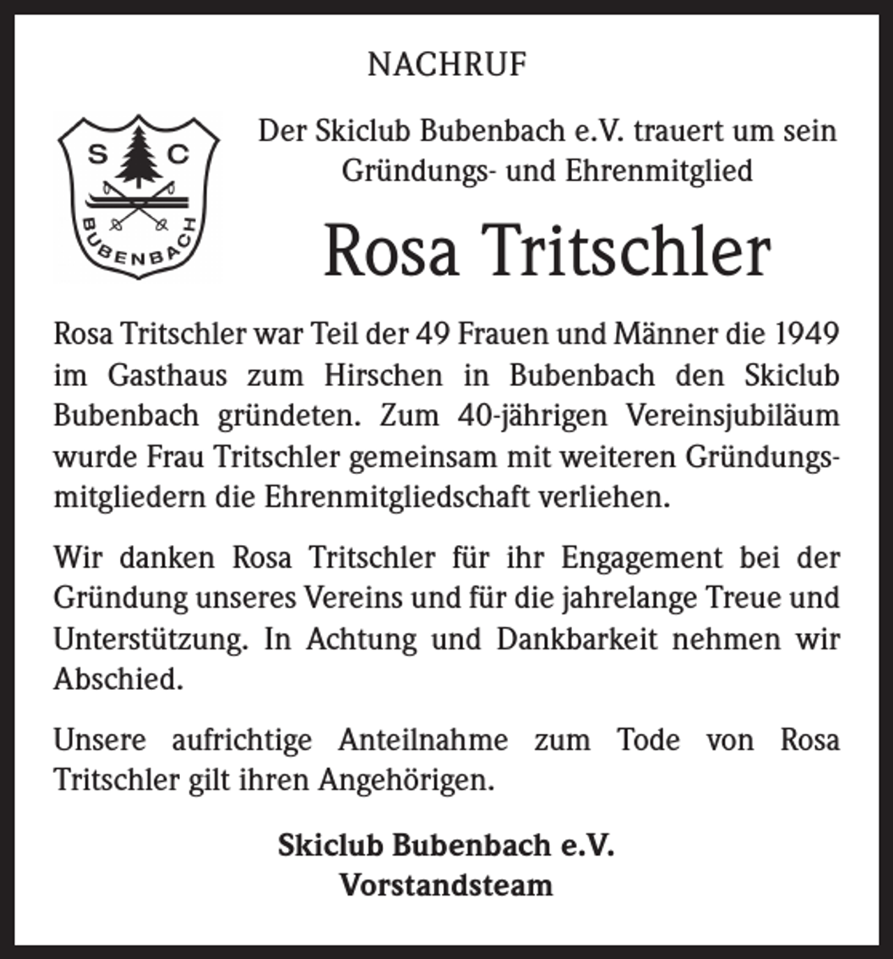 <p>NACHRUF<br />Der Skiclub Bubenbach e.V. trauert um sein<br />Gründungs- und Ehrenmitglied</p><p>Rosa Tritschler<br />Rosa Tritschler war Teil der 49 Frauen und Männer die 1949<br />im Gasthaus zum Hirschen in Bubenbach den Skiclub<br />­Bubenbach gründeten. Zum 40-jährigen Vereinsjubiläum<br />wurde Frau Tritschler gemeinsam mit weiteren Gründungsmitgliedern die Ehrenmitgliedschaft verliehen.<br />Wir danken Rosa Tritschler für ihr Engagement bei der<br />Gründung unseres Vereins und für die jahrelange Treue und<br />Unterstützung. In Achtung und Dankbarkeit nehmen wir<br />Abschied.<br />Unsere aufrichtige Anteilnahme zum Tode von Rosa<br />­Tritschler gilt ihren Angehörigen.<br />Skiclub Bubenbach e.V.<br />Vorstandsteam</p>