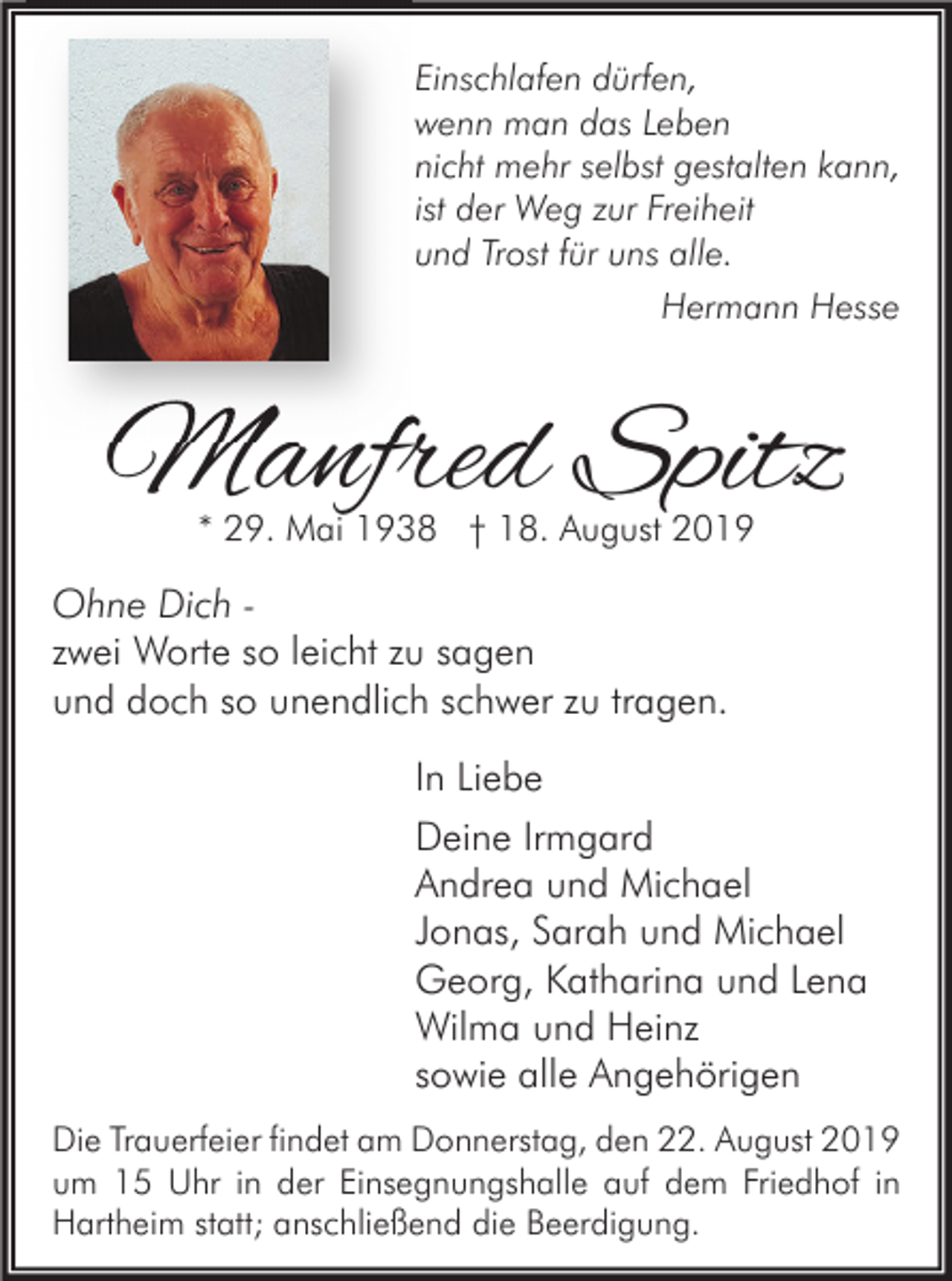 <p>Einschlafen dürfen,<br />wenn man das Leben<br />nicht mehr selbst gestalten kann,<br />ist der Weg zur Freiheit<br />und Trost für uns alle.<br />Hermann Hesse</p><p>Manfred Spitz<br />* 29. Mai 1938 † 18. August 2019</p><p>Ohne Dich zwei Worte so leicht zu sagen<br />und doch so unendlich schwer zu tragen.<br />In Liebe<br />Deine Irmgard<br />Andrea und Michael<br />Jonas, Sarah und Michael<br />Georg, Katharina und Lena<br />Wilma und Heinz<br />sowie alle Angehörigen<br />Die Trauerfeier findet am Donnerstag, den 22. August 2019<br />um 15 Uhr in der Einsegnungshalle auf dem Friedhof in<br />Hartheim statt; anschließend die Beerdigung.</p>