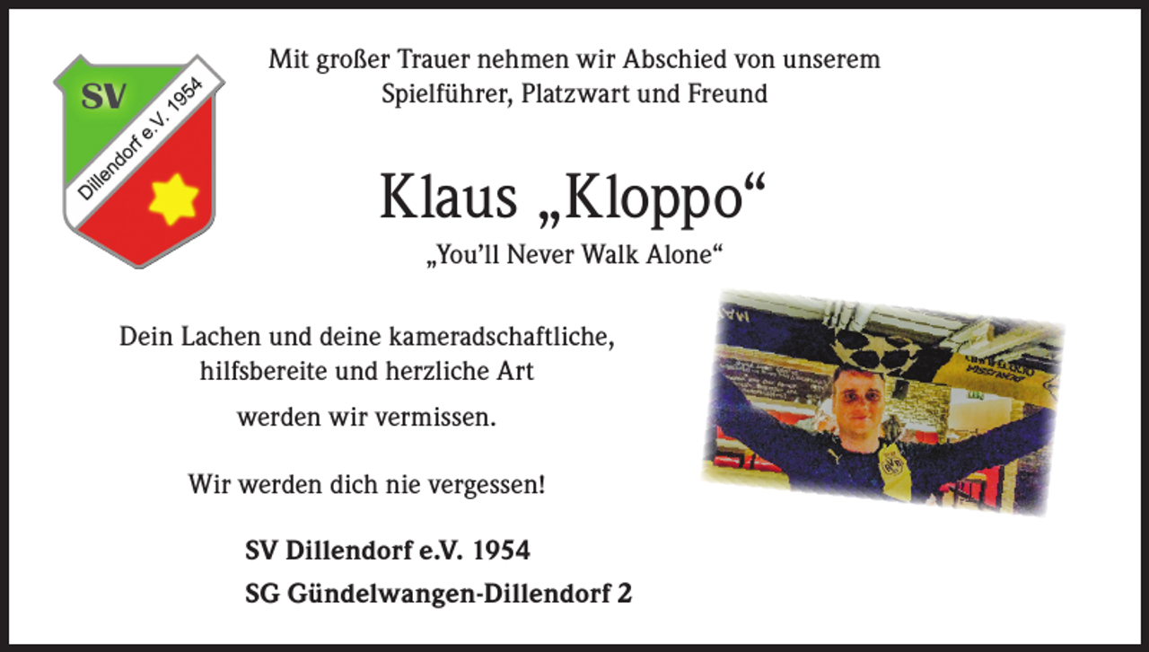 <p>Mit großer Trauer nehmen wir Abschied von unserem<br />Spielführer, Platzwart und Freund</p><p>Klaus „Kloppo“<br />„You’ll Never Walk Alone“<br />Dein Lachen und deine kameradschaftliche,<br />hilfsbereite und herzliche Art<br />werden wir vermissen.<br />Wir werden dich nie vergessen!<br />SV Dillendorf e.V. 1954<br />SG Gündelwangen-Dillendorf 2</p>