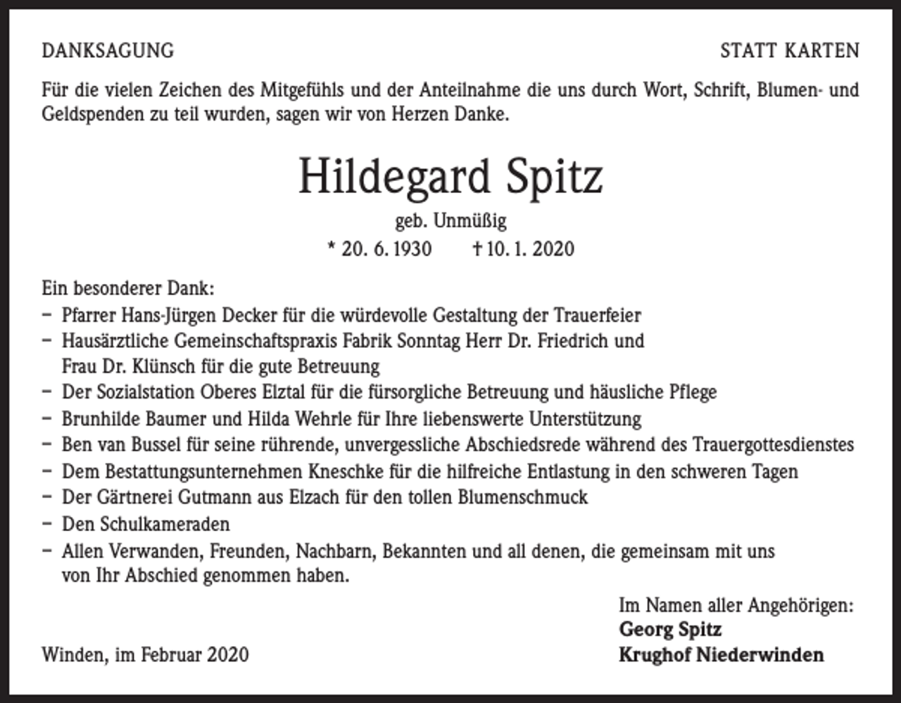 <p>DANKSAGUNG</p><p>STATT KARTEN</p><p>Für die vielen Zeichen des Mitgefühls und der Anteilnahme die uns durch Wort, Schrift, Blumen- und<br />Geldspenden zu teil wurden, sagen wir von Herzen Danke.</p><p>Hildegard Spitz<br />geb. Unmüßig<br />* 20. 6. 1930 † 10. 1. 2020<br />Ein besonderer Dank:<br />– Pfarrer Hans-Jürgen Decker für die würdevolle Gestaltung der Trauerfeier<br />– Hausärztliche Gemeinschaftspraxis Fabrik Sonntag Herr Dr. Friedrich und<br />Frau Dr. Klünsch für die gute Betreuung<br />– Der Sozialstation Oberes Elztal für die fürsorgliche Betreuung und häusliche Pflege<br />– Brunhilde Baumer und Hilda Wehrle für Ihre liebenswerte Unterstützung<br />– Ben van Bussel für seine rührende, unvergessliche Abschiedsrede während des Trauergottesdienstes<br />– Dem Bestattungsunternehmen Kneschke für die hilfreiche Entlastung in den schweren Tagen<br />– Der Gärtnerei Gutmann aus Elzach für den tollen Blumenschmuck<br />– Den Schulkameraden<br />– Allen Verwanden, Freunden, Nachbarn, Bekannten und all denen, die gemeinsam mit uns<br />von Ihr Abschied genommen haben.</p><p>Im Namen aller Angehörigen:</p><p>Georg Spitz<br />Winden, im Februar 2020<br />Krughof Niederwinden</p>