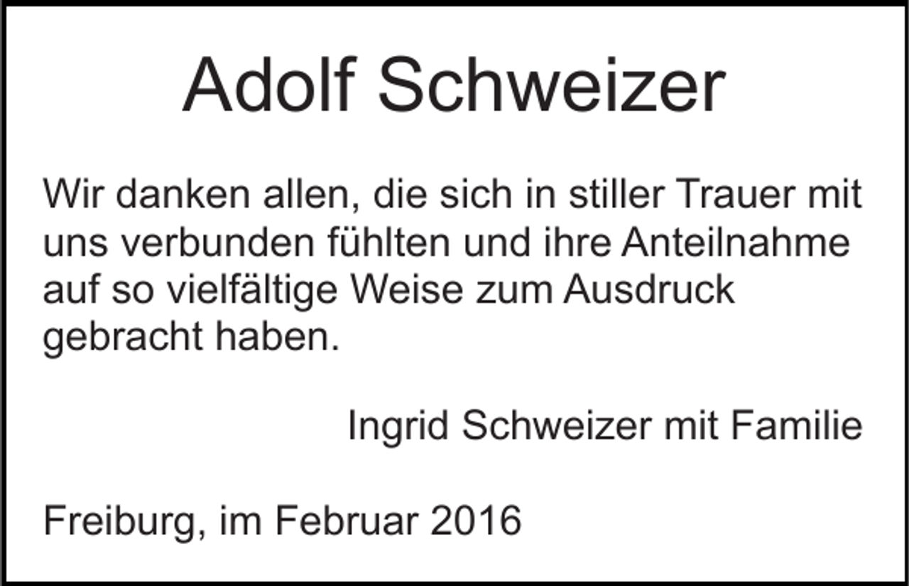 <p>Adolf Schweizer<br />Wir danken allen, die sich in stiller Trauer mit<br />uns verbunden fühlten und ihre Anteilnahme<br />auf so vielfältige Weise zum Ausdruck<br />gebracht haben.<br />Ingrid Schweizer mit Familie<br />Freiburg, im Februar 2016</p>