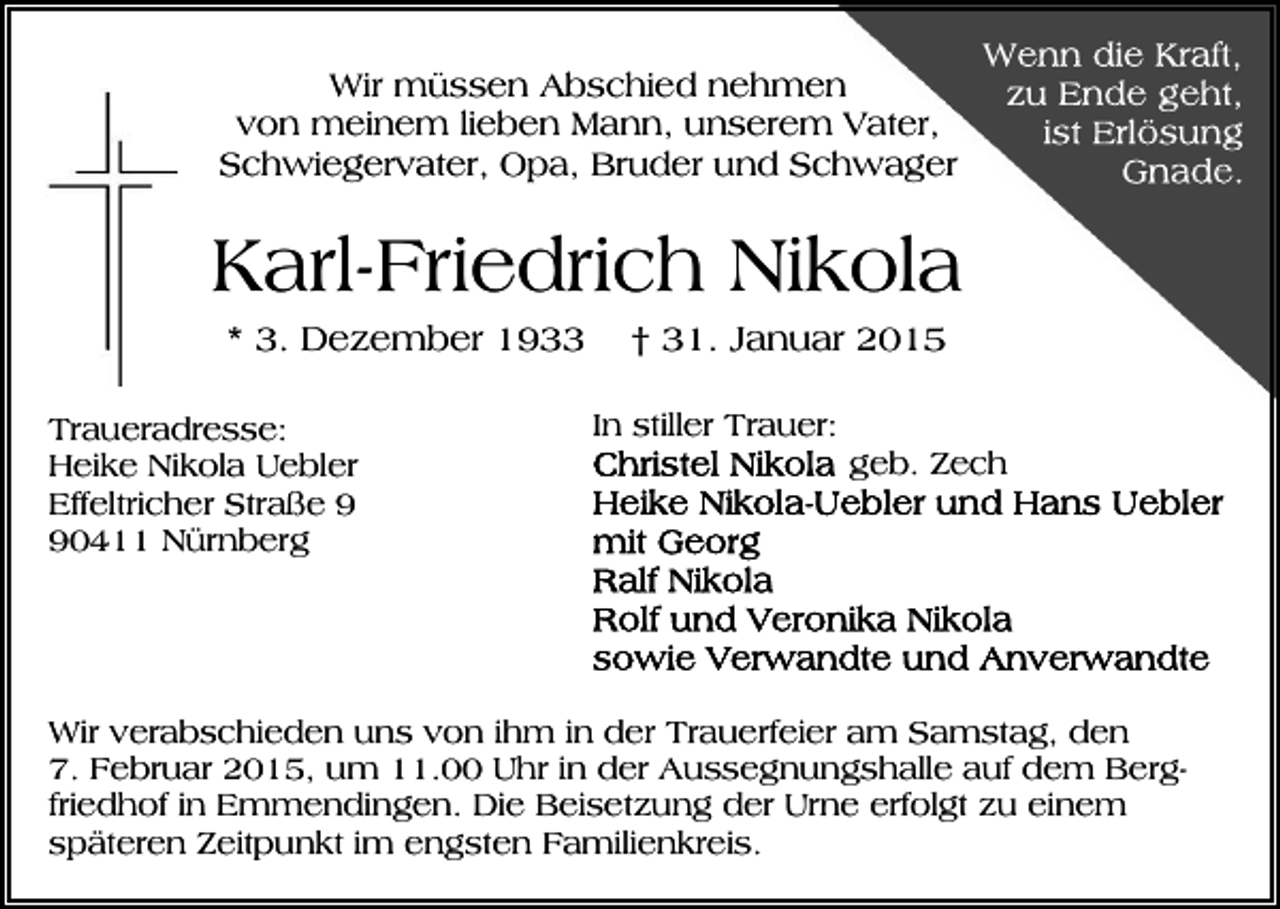 <p>Wir müssen Abschied nehmen<br />von meinem lieben Mann, unserem Vater,<br />Schwiegervater, Opa, Bruder und Schwager</p><p>Karl-Friedrich Nikola<br />* 3. Dezember 1933<br />Traueradresse:<br />Heike Nikola Uebler<br />Effeltricher Straße 0411 Nürnberg</p><p>† 31. Januar 2015<br />In stiller Trauer:<br />geb. Zech</p><p>Wir verabschieden uns von ihm in der Trauerfeier am Samstag, den<br />7. Februar 2015, um 11.00 Uhr in der Aussegnungshalle auf dem Bergfriedhof in Emmendingen. Die Beisetzung der Urne erfolgt zu einem<br />späteren Zeitpunkt im engsten Familienkreis.</p>