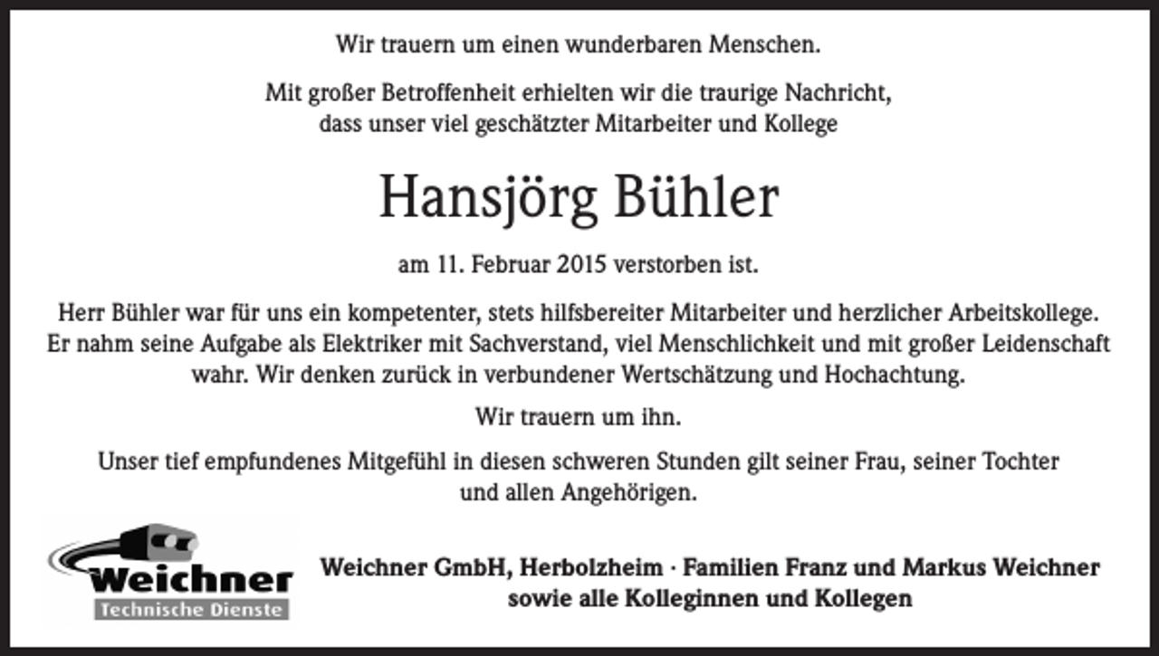 <p>Wir trauern um einen wunderbaren Menschen.<br />Mit großer Betroffenheit erhielten wir die traurige Nachricht,<br />dass unser viel geschätzter Mitarbeiter und Kollege</p><p>Hansjörg Bühler<br />am 11. Februar 2015 verstorben ist.<br />Herr Bühler war für uns ein kompetenter, stets hilfsbereiter Mitarbeiter und herzlicher Arbeitskollege.<br />Er nahm seine Aufgabe als Elektriker mit Sachverstand, viel Menschlichkeit und mit großer Leidenschaft<br />wahr. Wir denken zurück in verbundener Wertschätzung und Hochachtung.<br />Wir trauern um ihn.<br />Unser tief empfundenes Mitgefühl in diesen schweren Stunden gilt seiner Frau, seiner Tochter<br />und allen Angehörigen.<br />Weichner GmbH, Herbolzheim · Familien Franz und Markus Weichner<br />sowie alle Kolleginnen und Kollegen</p>