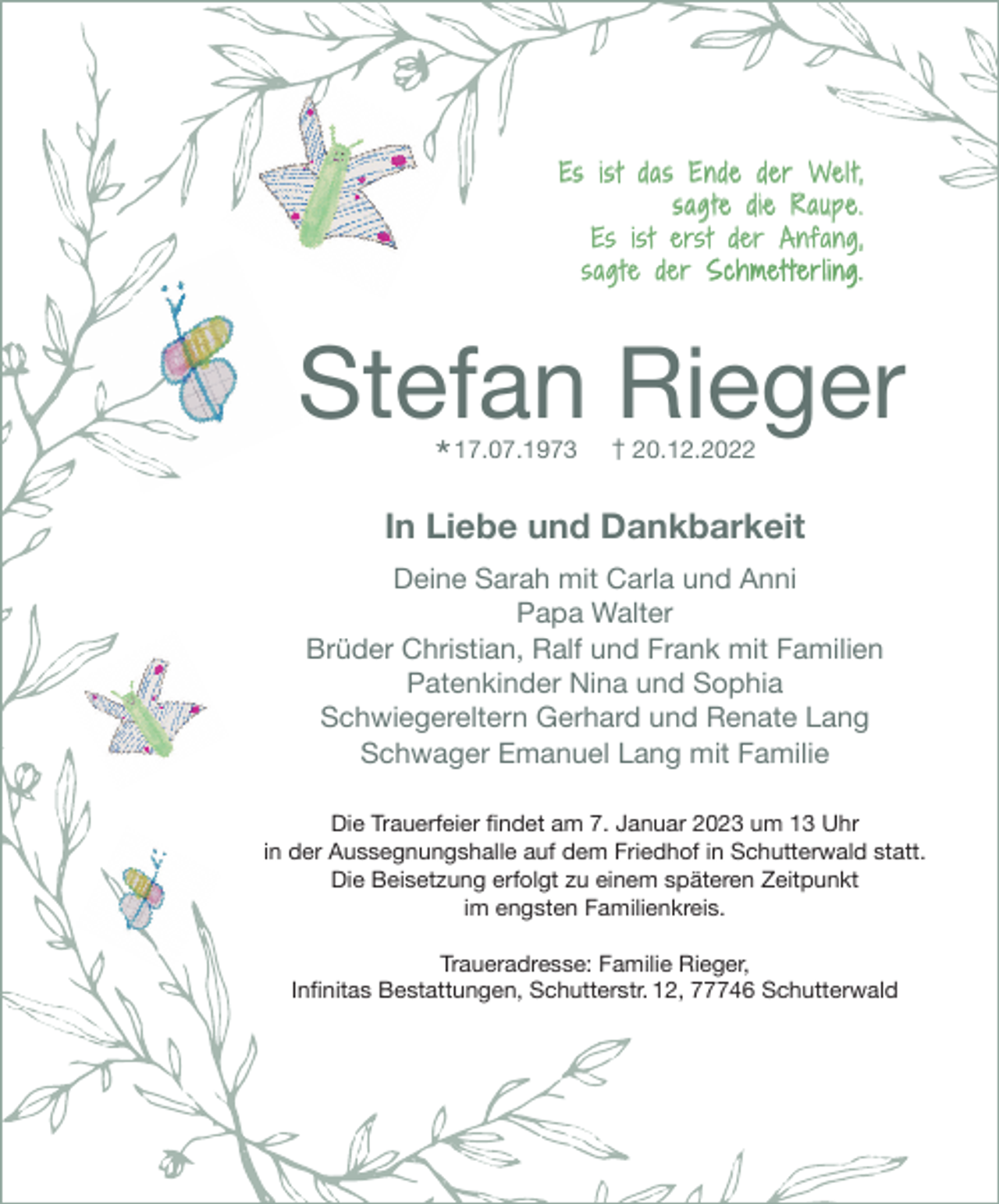 <p>Es ist das Ende der Wel t,<br />sag te die Raupe.<br />Es ist erst der Anfang,<br />sag te der Schmet terling.</p><p>Stefan Rieger<br />* 17.07.1973</p><p>† 20.12.2022</p><p>In Liebe und Dankbarkeit<br />Deine Sarah mit Carla und Anni<br />Papa Walter<br />Brüder Christian, Ralf und Frank mit Familien<br />Patenkinder Nina und Sophia<br />Schwiegereltern Gerhard und Renate Lang<br />Schwager Emanuel Lang mit Familie<br />Die Trauerfeier ﬁndet am 7. Januar 2023 um 13 Uhr<br />in der Aussegnungshalle auf dem Friedhof in Schutterwald statt.<br />Die Beisetzung erfolgt zu einem späteren Zeitpunkt<br />im engsten Familienkreis.<br />Traueradresse: Familie Rieger,<br />Inﬁnitas Bestattungen, Schutterstr. 12, 77746 Schutterwald</p>