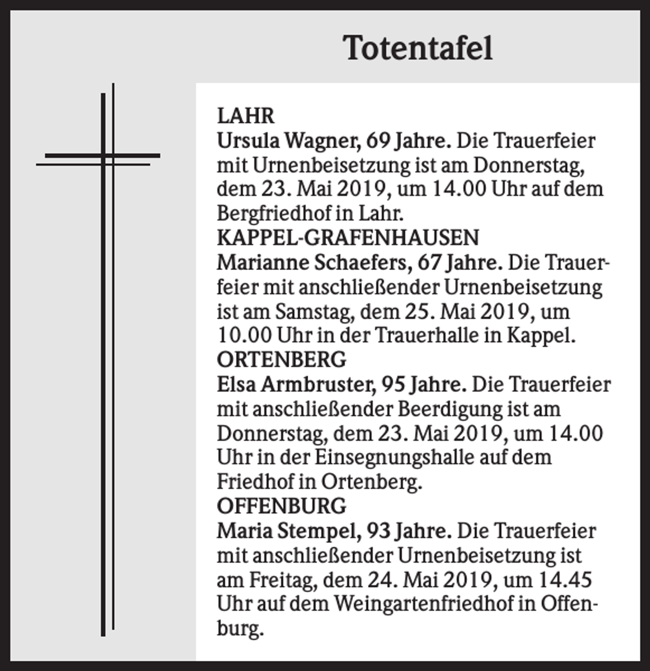 <p>Totentafel<br />LAHR<br />Ursula Wagner, 69 Jahre. Die Trauerfeier<br />mit Urnenbeisetzung ist am Donnerstag,<br />dem 23. Mai 2019, um 14.00 Uhr auf dem<br />Bergfriedhof in Lahr.<br />KAPPEL-GRAFENHAUSEN<br />Marianne Schaefers, 67 Jahre. Die Trauerfeier mit anschließender Urnenbeisetzung<br />ist am Samstag, dem 25. Mai 2019, um<br />10.00 Uhr in der Trauerhalle in Kappel.<br />ORTENBERG<br />Elsa Armbruster, 95 Jahre. Die Trauerfeier<br />mit anschließender Beerdigung ist am<br />Donnerstag, dem 23. Mai 2019, um 14.00<br />Uhr in der Einsegnungshalle auf dem<br />Friedhof in Ortenberg.<br />OFFENBURG<br />Maria Stempel, 93 Jahre. Die Trauerfeier<br />mit anschließender Urnenbeisetzung ist<br />am Freitag, dem 24. Mai 2019, um 14.45<br />Uhr auf dem Weingartenfriedhof in Offenburg.</p>