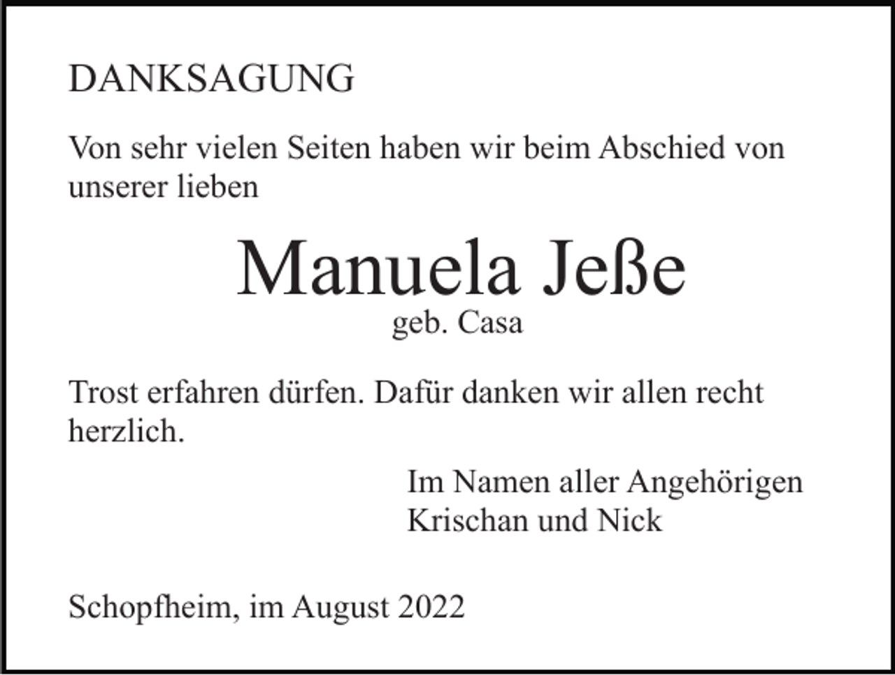 <p>DANKSAGUNG<br />Von sehr vielen Seiten haben wir beim Abschied von<br />unserer lieben</p><p>Manuela<br />Jeße<br />geb. Casa<br />Trost erfahren dürfen. Dafür danken wir allen recht<br />herzlich.<br />Im Namen aller Angehörigen<br />Krischan und Nick<br />Schopfheim, im August 2022</p>