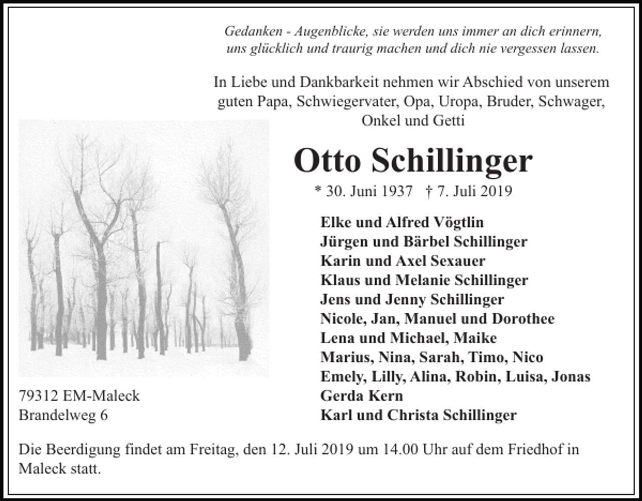<p>Gedanken - Augenblicke, sie werden uns immer an dich erinnern,<br />uns glücklich und traurig machen und dich nie vergessen lassen.</p><p>In Liebe und Dankbarkeit nehmen wir Abschied von unserem<br />guten Papa, Schwiegervater, Opa, Uropa, Bruder, Schwager,<br />Onkel und Getti</p><p>Otto Schillinger<br />* 30. Juni 1937 † 7. Juli 2019</p><p>79312 EM-Maleck<br />Brandelweg 6</p><p>Elke und Alfred Vögtlin<br />Jürgen und Bärbel Schillinger<br />Karin und Axel Sexauer<br />Klaus und Melanie Schillinger<br />Jens und Jenny Schillinger<br />Nicole, Jan, Manuel und Dorothee<br />Lena und Michael, Maike<br />Marius, Nina, Sarah, Timo, Nico<br />Emely, Lilly, Alina, Robin, Luisa, Jonas<br />Gerda Kern<br />Karl und Christa Schillinger</p><p>Die Beerdigung findet am Freitag, den 12. Juli 2019 um 14.00 Uhr auf dem Friedhof in<br />Maleck statt.</p>