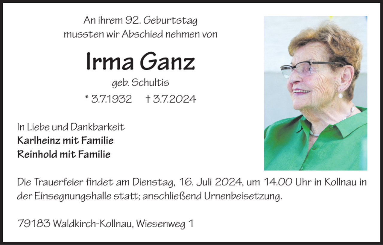 <p>An ihrem 92. Geburtstag<br />mussten wir Abschied nehmen von</p><p>Irma Ganz</p><p>geb. Schultis<br />* 3.7.1932 † 3.7.2024<br />In Liebe und Dankbarkeit<br />Karlheinz mit Familie<br />Reinhold mit Familie<br />Die Trauerfeier findet am Dienstag, 16. Juli 2024, um 14.00 Uhr in Kollnau in<br />der Einsegnungshalle statt; anschließend Urnenbeisetzung.<br />79183 Waldkirch-Kollnau, Wiesenweg 1</p>