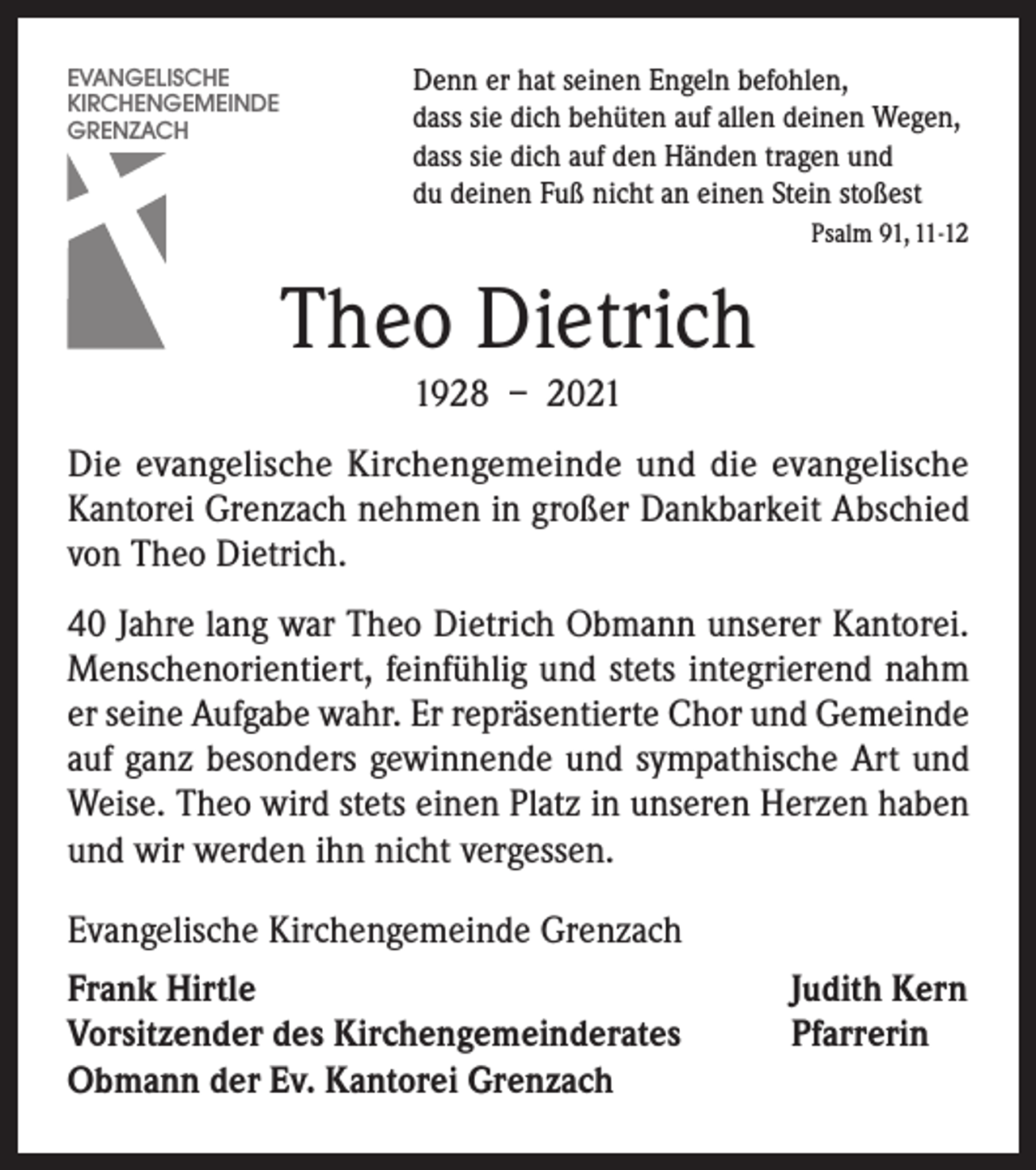 <p>Denn er hat seinen Engeln befohlen,<br />dass sie dich behüten auf allen deinen Wegen,<br />dass sie dich auf den Händen tragen und<br />du deinen Fuß nicht an einen Stein stoßest</p><p>EVANGELISCHE<br />KIRCHENGEMEINDE<br />GRENZACH</p><p>Psalm 91, 11-12</p><p>Theo Dietrich<br />1928 – 2021<br />Die evangelische Kirchengemeinde und die evangelische<br />Kantorei Grenzach nehmen in großer Dankbarkeit Abschied<br />von Theo Dietrich.<br />40 Jahre lang war Theo Dietrich Obmann unserer Kantorei.<br />Menschenorientiert, feinfühlig und stets integrierend nahm<br />er seine Aufgabe wahr. Er repräsentierte Chor und Gemeinde<br />auf ganz besonders gewinnende und sympathische Art und<br />Weise. Theo wird stets einen Platz in unseren Herzen haben<br />und wir werden ihn nicht vergessen.<br />Evangelische Kirchengemeinde Grenzach<br />Frank Hirtle<br />Vorsitzender des Kirchengemeinderates<br />Obmann der Ev. Kantorei Grenzach</p><p>Judith Kern<br />Pfarrerin</p>