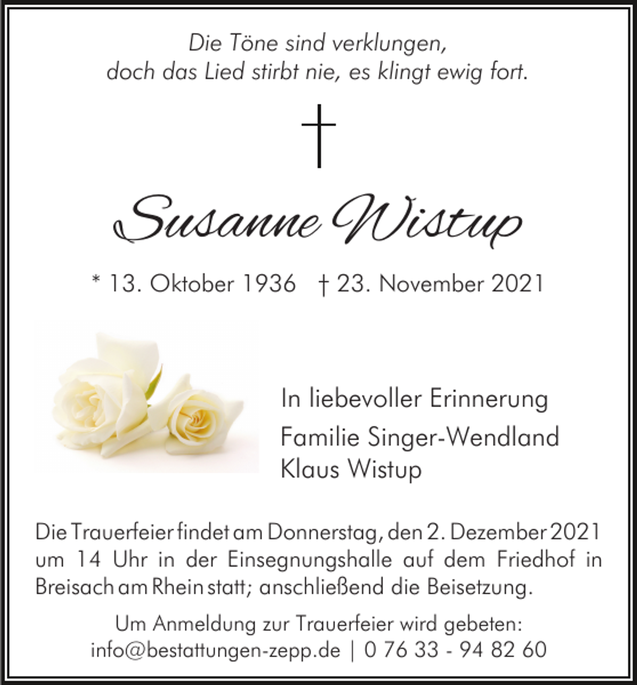 <p>Die Töne sind verklungen,<br />doch das Lied stirbt nie, es klingt ewig fort.</p><p>Susanne Wistup<br />* 13. Oktober 1936 † 23. November 2021</p><p>In liebevoller Erinnerung<br />Familie Singer-Wendland<br />Klaus Wistup<br />Die Trauerfeier findet am Donnerstag, den 2. Dezember 2021<br />um 14 Uhr in der Einsegnungshalle auf dem Friedhof in<br />Breisach am Rhein statt; anschließend die Beisetzung.<br />Um Anmeldung zur Trauerfeier wird gebeten:<br />info@bestattungen-zepp.de | 0 76 33 - 94 82 60</p>