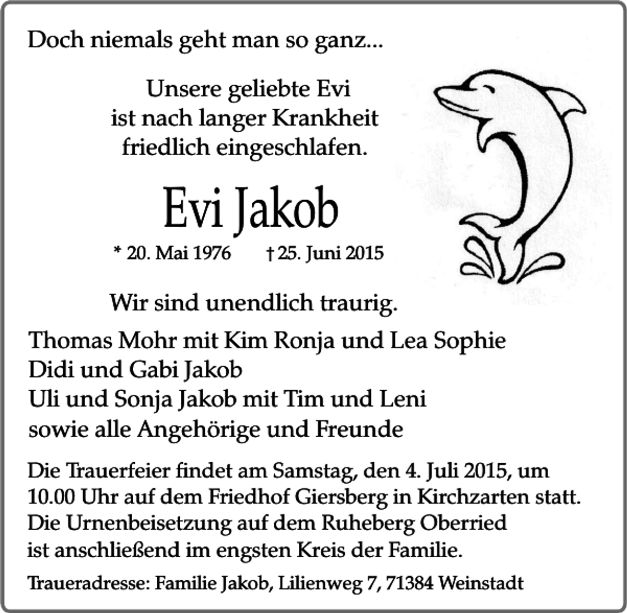 <p>Doch niemals geht man so ganz...<br />Unsere geliebte Evi<br />ist nach langer Krankheit<br />friedlich eingeschlafen.</p><p>Evi Jakob<br />* 20. Mai 1976</p><p>� 25. Juni 2015</p><p>Wir sind unendlich traurig.<br />Thomas Mohr mit Kim Ronja und Lea Sophie<br />Didi und Gabi Jakob<br />Uli und Sonja Jakob mit Tim und Leni<br />sowie alle Angehörige und Freunde<br />Die Trauerfeier findet am Samstag, den 4. Juli 2015, um<br />10.00 Uhr auf dem Friedhof Giersberg in Kirchzarten statt.<br />Die Urnenbeisetzung auf dem Ruheberg Oberried<br />ist anschließend im engsten Kreis der Familie.<br />Traueradresse: Familie Jakob, Lilienweg 7, 71384 Weinstadt</p>