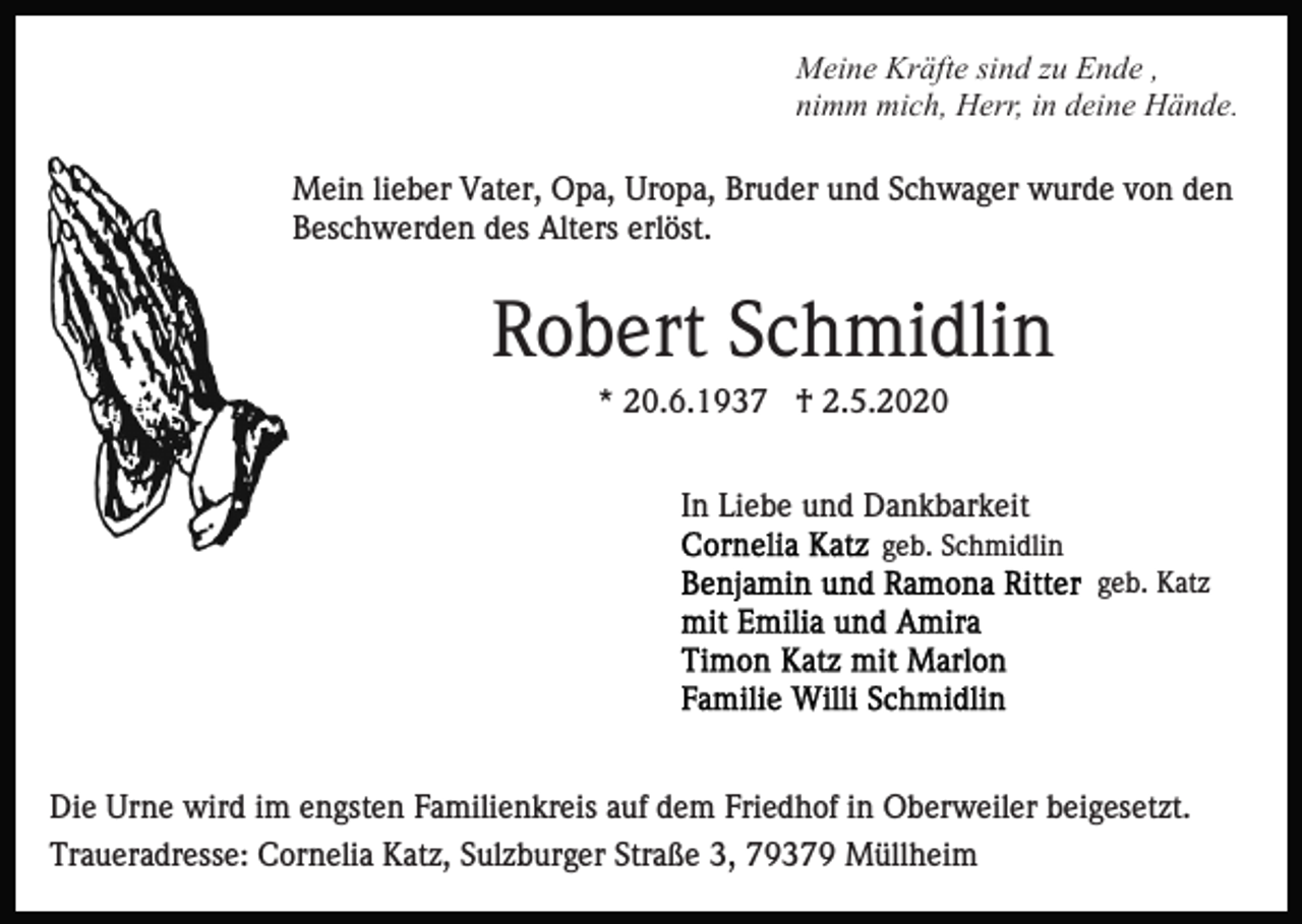 <p>Meine Kräfte sind zu Ende ,<br />nimm mich, Herr, in deine Hände.<br />Mein lieber Vater, Opa, Uropa, Bruder und Schwager wurde von den<br />Beschwerden des Alters erlöst.</p><p>Robert Schmidlin<br />* 20.6.1937 † 2.5.2020<br />In Liebe und Dankbarkeit<br />geb. Schmidlin<br />geb. Katz</p><p>Die Urne wird im engsten Familienkreis auf dem Friedhof in Oberweiler beigesetzt.<br />Traueradresse: Cornelia Katz, Sulzburger Straße 3, 79379 Müllheim</p>