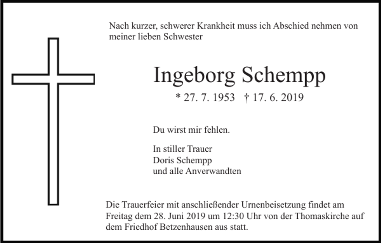<p>Nach kurzer, schwerer Krankheit muss ich Abschied nehmen von<br />meiner lieben Schwester</p><p>Ingeborg Schempp<br />* 27. 7. 1953 † 17. 6. 2019<br />Du wirst mir fehlen.<br />In stiller Trauer<br />Doris Schempp<br />und alle Anverwandten</p><p>Die Trauerfeier mit anschließender Urnenbeisetzung findet am<br />Freitag dem 28. Juni 2019 um 12:30 Uhr von der Thomaskirche auf<br />dem Friedhof Betzenhausen aus statt.</p>