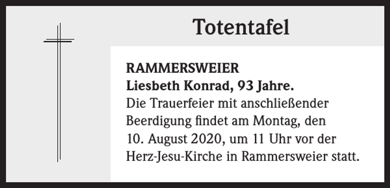 <p>Totentafel<br />RAMMERSWEIER<br />Liesbeth Konrad, 93 Jahre.<br />Die Trauerfeier mit anschließender<br />Beerdigung findet am Montag, den<br />10. August 2020, um 11 Uhr vor der<br />Herz-Jesu-Kirche in Rammersweier statt.</p>