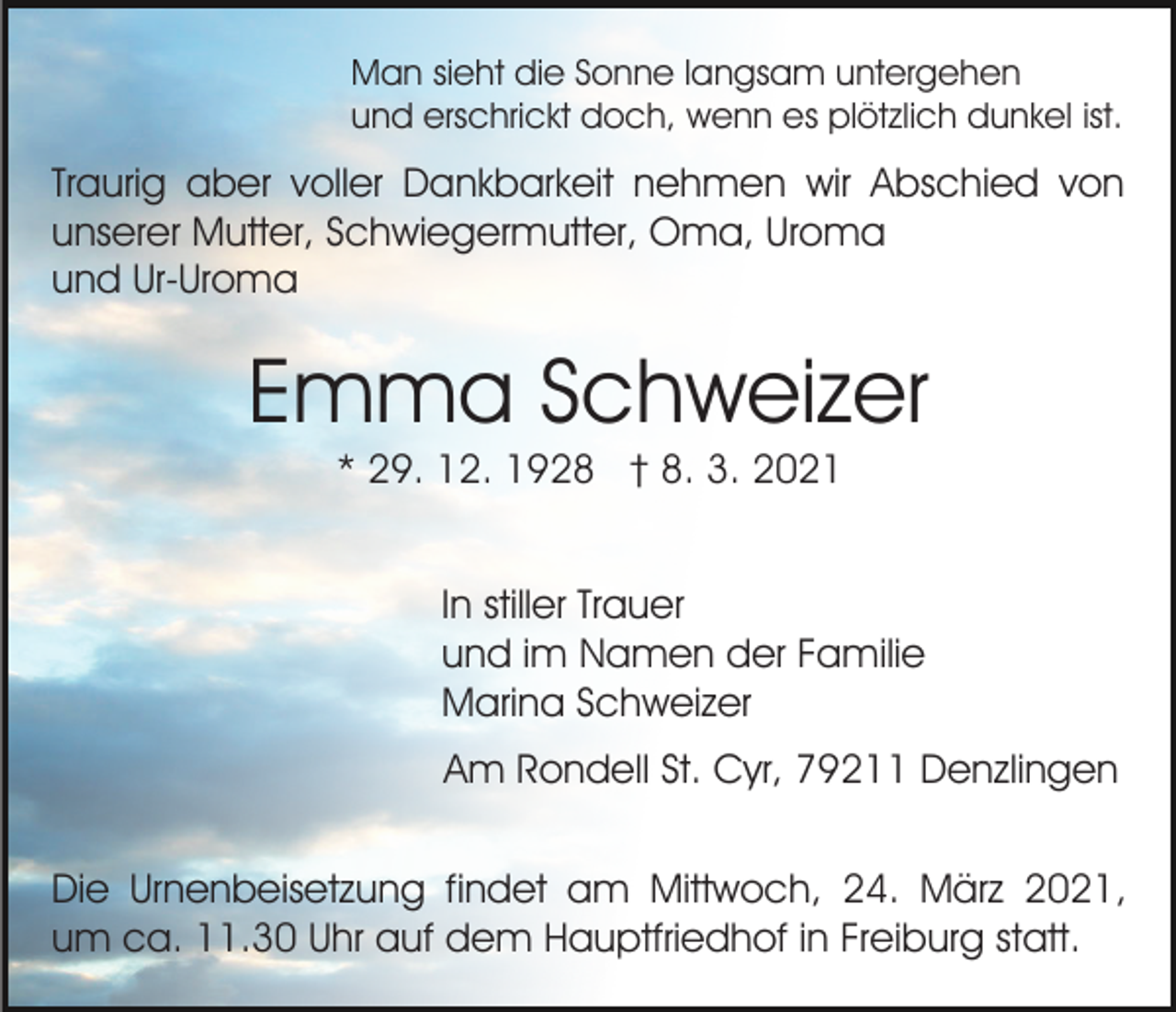 <p>Man sieht die Sonne langsam untergehen<br />und erschrickt doch, wenn es plötzlich dunkel ist.</p><p>Traurig aber voller Dankbarkeit nehmen wir Abschied von<br />unserer Mutter, Schwiegermutter, Oma, Uroma<br />und Ur-Uroma</p><p>Emma Schweizer<br />* 29. 12. 1928 † 8. 3. 2021<br />In stiller Trauer<br />und im Namen der Familie<br />Marina Schweizer<br />Am Rondell St. Cyr, 79211 Denzlingen<br />Die Urnenbeisetzung findet am Mittwoch, 24. März 2021,<br />um ca. 11.30 Uhr auf dem Hauptfriedhof in Freiburg statt.</p>