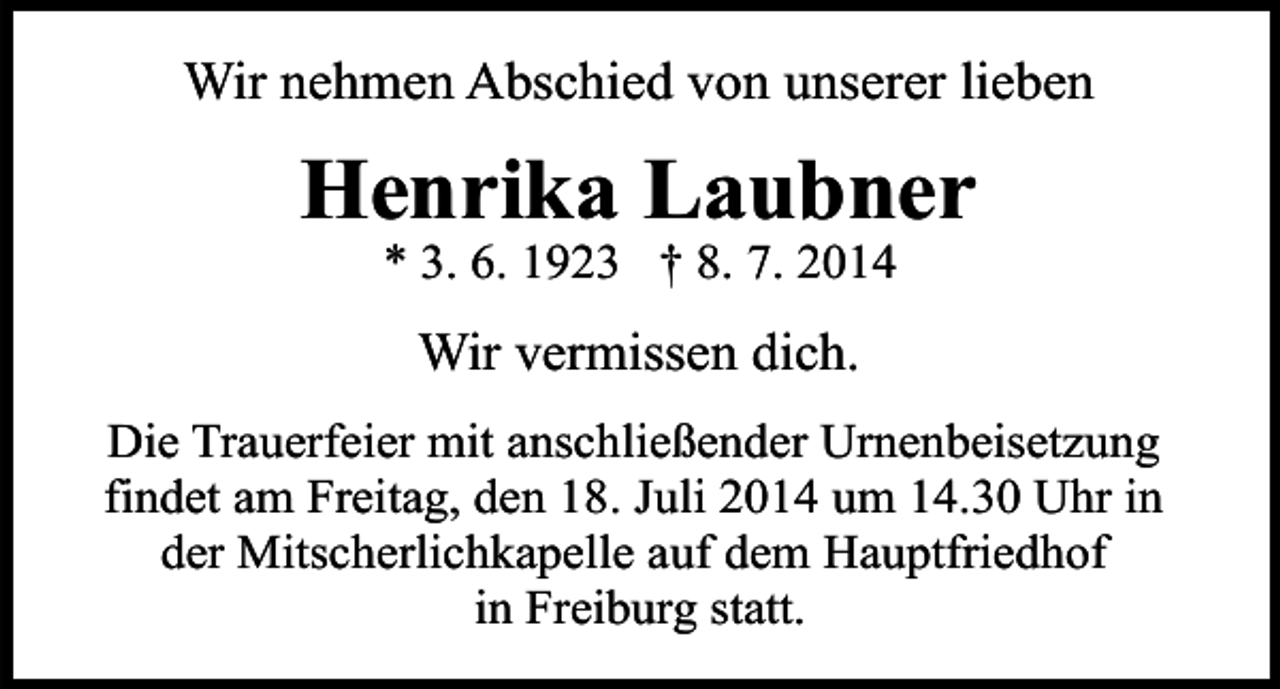 <p>Wir nehmen Abschied von unserer lieben</p><p>Henrika Laubner<br />* 3. 6. 1923 † 8. 7. 2014</p><p>Wir vermissen dich.<br />Die Trauerfeier mit anschließender Urnenbeisetzung<br />findet am Freitag, den 18. Juli 2014 um 14.30 Uhr in<br />der Mitscherlichkapelle auf dem Hauptfriedhof<br />in Freiburg statt.</p>