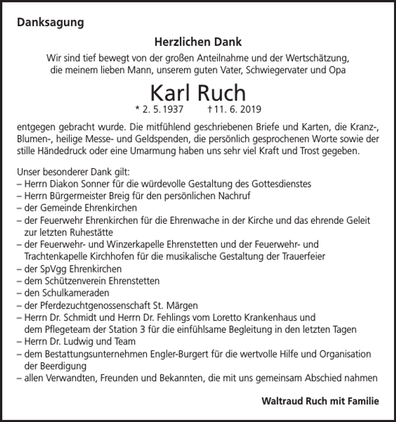 <p>Danksagung<br />Herzlichen Dank<br />Wir sind tief bewegt von der großen Anteilnahme und der Wertschätzung,<br />die meinem lieben Mann, unserem guten Vater, Schwiegervater und Opa</p><p>Karl Ruch</p><p>* 2. 5. 1937</p><p>† 11. 6. 2019</p><p>entgegen gebracht wurde. Die mitfühlend geschriebenen Briefe und Karten, die Kranz-,<br />Blumen-, heilige Messe- und Geldspenden, die persönlich gesprochenen Worte sowie der<br />stille Händedruck oder eine Umarmung haben uns sehr viel Kraft und Trost gegeben.<br />Unser besonderer Dank gilt:<br />–H<br />errn Diakon Sonner für die würdevolle Gestaltung des Gottesdienstes<br />–H<br />errn Bürgermeister Breig für den persönlichen Nachruf<br />–d<br />er Gemeinde Ehrenkirchen<br />–d<br />er Feuerwehr Ehrenkirchen für die Ehrenwache in der Kirche und das ehrende Geleit<br />zur letzten Ruhestätte<br />–d<br />er Feuerwehr- und Winzerkapelle Ehrenstetten und der Feuerwehr- und<br />Trachtenkapelle Kirchhofen für die musikalische Gestaltung der Trauerfeier<br />– der SpVgg Ehrenkirchen<br />– dem Schützenverein Ehrenstetten<br />– den Schulkameraden<br />– der Pferdezuchtgenossenschaft St. Märgen<br />– Herrn Dr. Schmidt und Herrn Dr. Fehlings vom Loretto Krankenhaus und<br />dem Pflegeteam der Station 3 für die einfühlsame Begleitung in den letzten Tagen<br />– Herrn Dr. Ludwig und Team<br />– dem Bestattungsunternehmen Engler-Burgert für die wertvolle Hilfe und Organisation<br />der Beerdigung<br />– allen Verwandten, Freunden und Bekannten, die mit uns gemeinsam Abschied nahmen<br />Waltraud Ruch mit Familie</p>