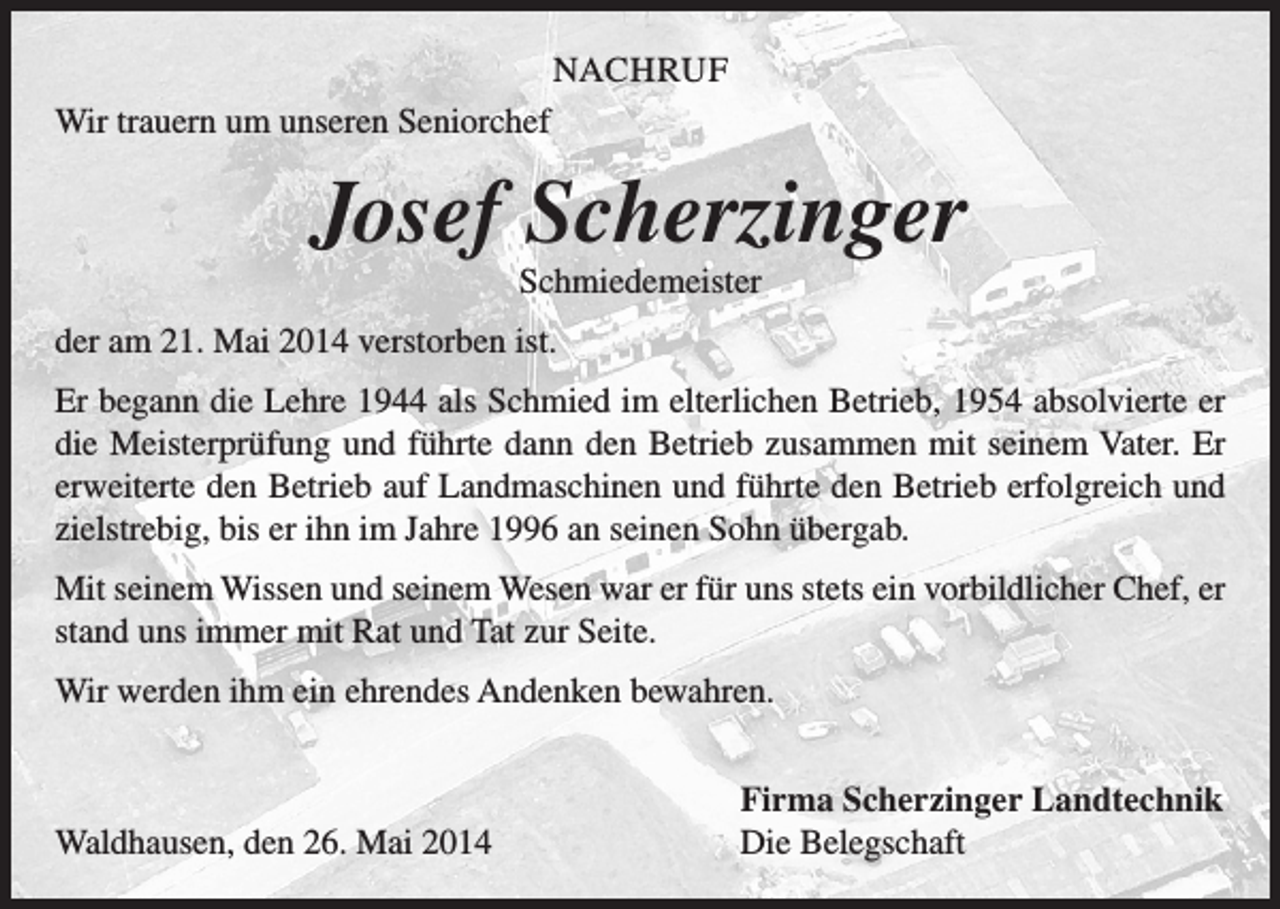 <p>NACHRUF<br />Wir trauern um unseren Seniorchef</p><p>Josef Scherzinger<br />Schmiedemeister<br />der am 21. Mai 2014 verstorben ist.<br />Er begann die Lehre 1944 als Schmied im elterlichen Betrieb, 1954 absolvierte er<br />die Meisterprüfung und führte dann den Betrieb zusammen mit seinem Vater. Er<br />erweiterte den Betrieb auf Landmaschinen und führte den Betrieb erfolgreich und<br />zielstrebig, bis er ihn im Jahre 1996 an seinen Sohn übergab.<br />Mit seinem Wissen und seinem Wesen war er für uns stets ein vorbildlicher Chef, er<br />stand uns immer mit Rat und Tat zur Seite.<br />Wir werden ihm ein ehrendes Andenken bewahren.</p><p>Waldhausen, den 26. Mai 2014</p><p>Firma Scherzinger Landtechnik<br />Die Belegschaft</p>