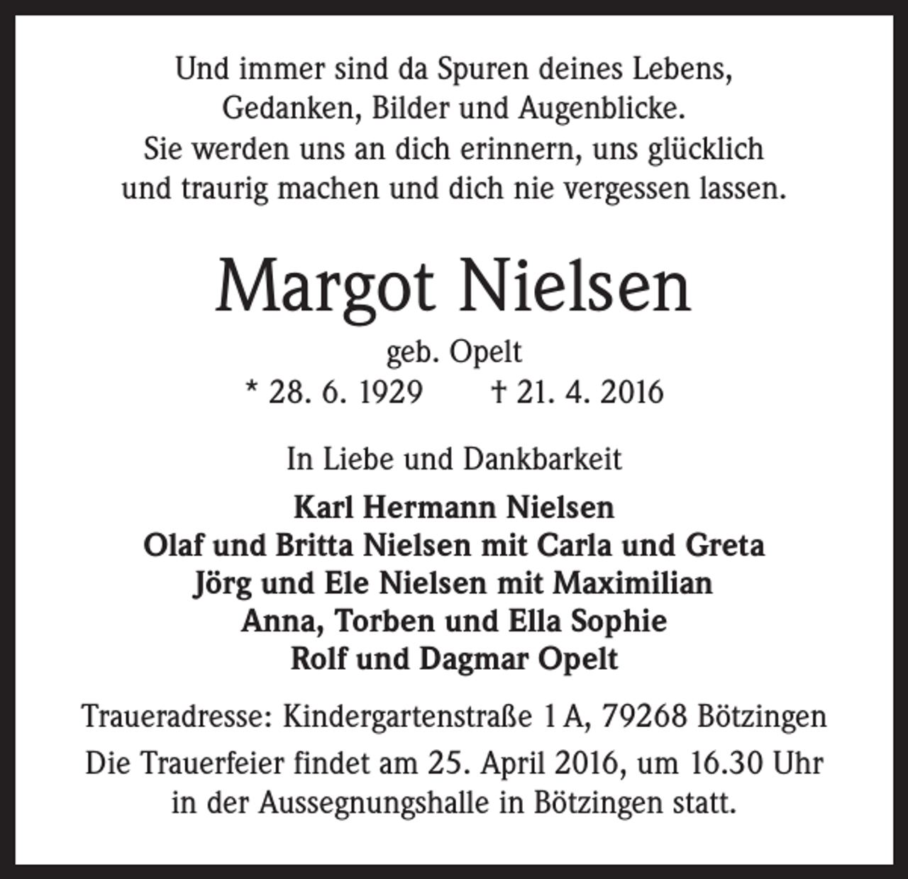 <p>Und immer sind da Spuren deines Lebens,<br />Gedanken, Bilder und Augenblicke.<br />Sie werden uns an dich erinnern, uns glücklich<br />und traurig machen und dich nie vergessen lassen.</p><p>Margot Nielsen<br />geb. Opelt<br />* 28. 6. 1929 † 21. 4. 2016<br />In Liebe und Dankbarkeit<br />Karl Hermann Nielsen<br />Olaf und Britta Nielsen mit Carla und Greta<br />Jörg und Ele Nielsen mit Maximilian<br />Anna, Torben und Ella Sophie<br />Rolf und Dagmar Opelt<br />Traueradresse: Kindergartenstraße 1 A, 79268 Bötzingen<br />Die Trauerfeier findet am 25. April 2016, um 16.30 Uhr<br />in der Aussegnungshalle in Bötzingen statt.</p>