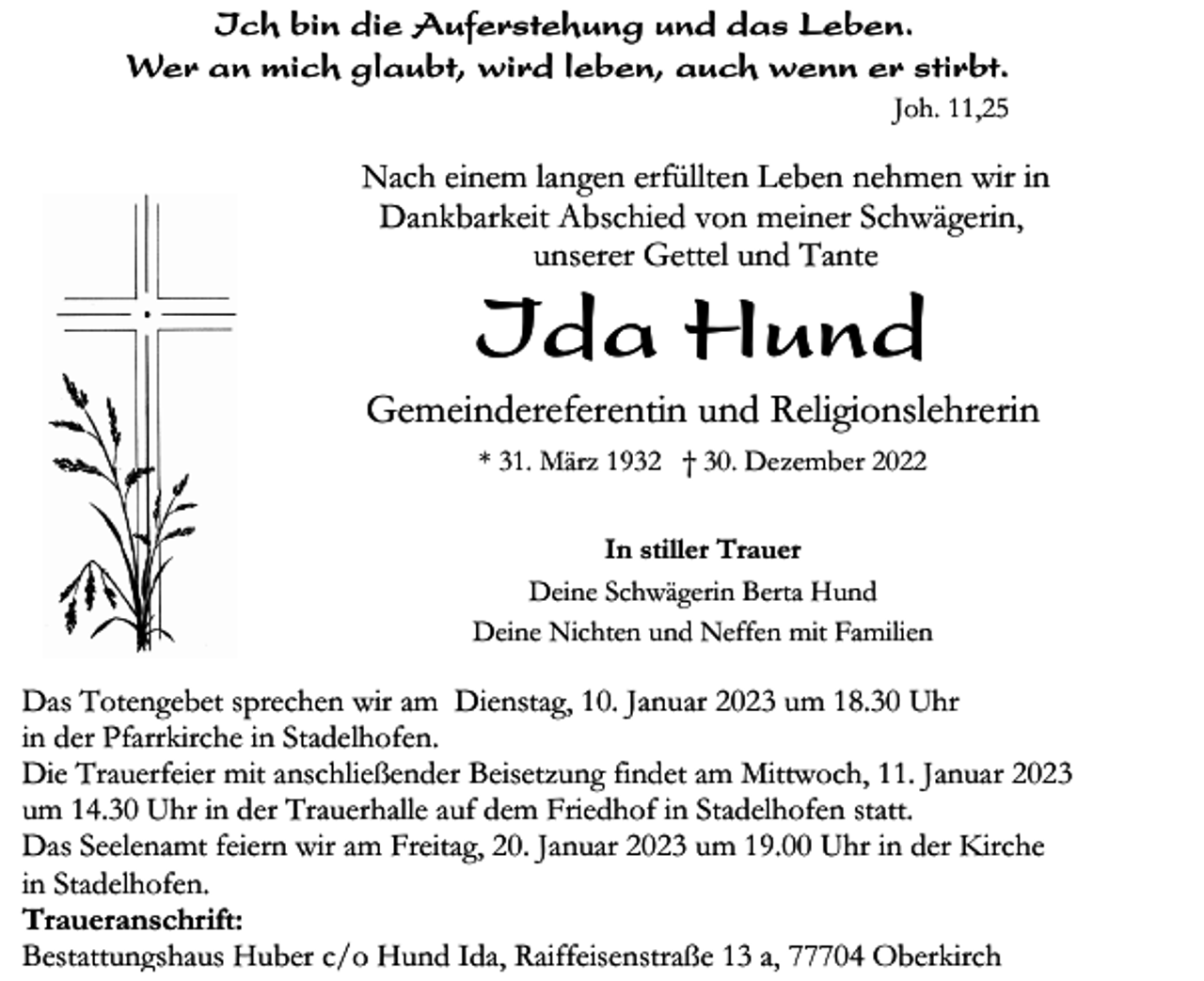 <p>Ich bin die Auferstehung und das Leben.<br />Wer an mich glaubt, wird leben, auch wenn er stirbt.<br />Joh. 11,25</p><p>Nach einem langen erfüllten Leben nehmen wir in<br />Dankbarkeit Abschied von meiner Schwägerin,<br />unserer Gettel und Tante</p><p>Ida Hund<br />Gemeindereferentin und Religionslehrerin<br />* 31. März 1932 † 30. Dezember 2022<br />In stiller Trauer<br />Deine Schwägerin Berta Hund<br />Deine Nichten und Neffen mit Familien</p><p>Das Totengebet sprechen wir am Dienstag, 10. Januar 2023 um 18.30 Uhr<br />in der Pfarrkirche in Stadelhofen.<br />Die Trauerfeier mit anschließender Beisetzung findet am Mittwoch, 11. Januar 2023<br />um 14.30 Uhr in der Trauerhalle auf dem Friedhof in Stadelhofen statt.<br />Das Seelenamt feiern wir am Freitag, 20. Januar 2023 um 19.00 Uhr in der Kirche<br />in Stadelhofen.<br />Traueranschrift:<br />Bestattungshaus Huber c/o Hund Ida, Raiffeisenstraße 13 a, 77704 Oberkirch</p>