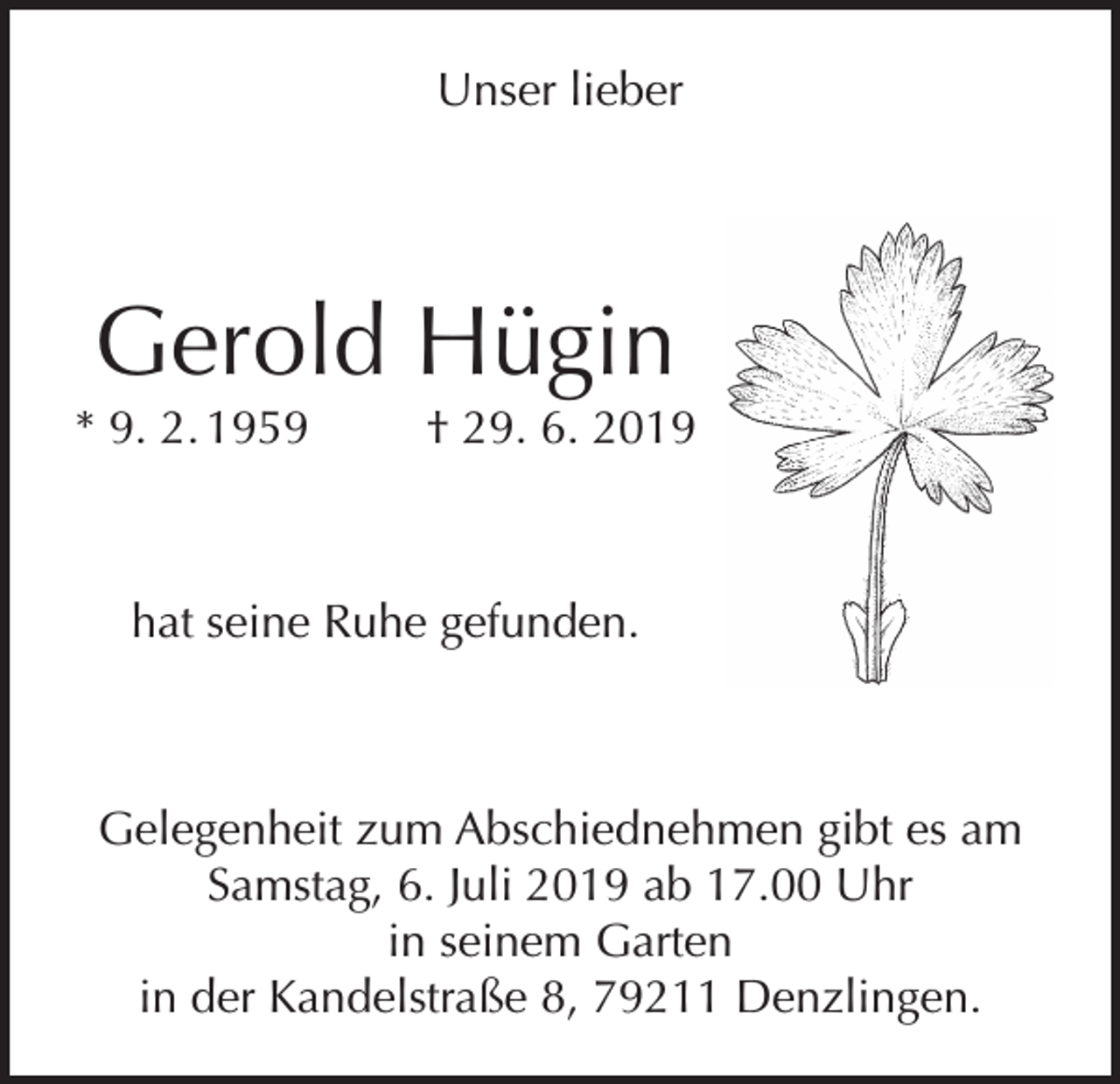 <p>Unser lieber</p><p>Gerold Hügin</p><p>* 9. 2. 1959</p><p>† 29. 6. 2019</p><p>hat seine Ruhe gefunden.</p><p>Gelegenheit zum Abschiednehmen gibt es am<br />Samstag, 6. Juli 2019 ab 17.00 Uhr<br />in seinem Garten<br />in der Kandelstraße 8, 79211 Denzlingen.</p>