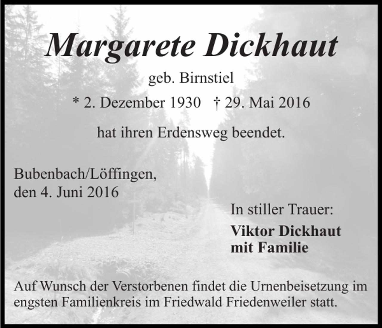 <p>Margarete Dickhaut<br />geb. Birnstiel<br />* 2. Dezember 1930 † 29. Mai 2016<br />hat ihren Erdensweg beendet.<br />Bubenbach/Löffingen,<br />den 4. Juni 2016</p><p>In stiller Trauer:<br />Viktor Dickhaut<br />mit Familie</p><p>Auf Wunsch der Verstorbenen findet die Urnenbeisetzung im<br />engsten Familienkreis im Friedwald Friedenweiler statt.</p>