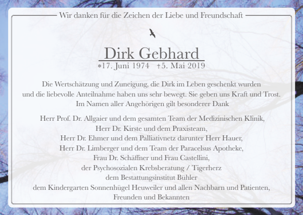 <p>Wir danken für die Zeichen der Liebe und Freundschaft</p><p>Dirk Gebhard<br />*17. Juni 1974</p><p>5. Mai 2019</p><p>Die Wertschätzung und Zuneigung, die Dirk im Leben geschenkt wurden<br />und die liebevolle Anteilnahme haben uns sehr bewegt. Sie geben uns Kraft und Trost.<br />Im Namen aller Angehörigen gilt besonderer Dank<br />Herr Prof. Dr. Allgaier und dem gesamten Team der Medizinischen Klinik,<br />Herr Dr. Kirste und dem Praxisteam,<br />Herr Dr. Ehmer und dem Palliativnetz darunter Herr Hauer,<br />Herr Dr. Limberger und dem Team der Paracelsus Apotheke,<br />Frau Dr. Schäffner und Frau Castellini,<br />der Psychosozialen Krebsberatung / Tigerherz<br />dem Bestattungsinstitut Bühler<br />dem Kindergarten Sonnenhügel Heuweiler und allen Nachbarn und Patienten,<br />Freunden und Bekannten</p>