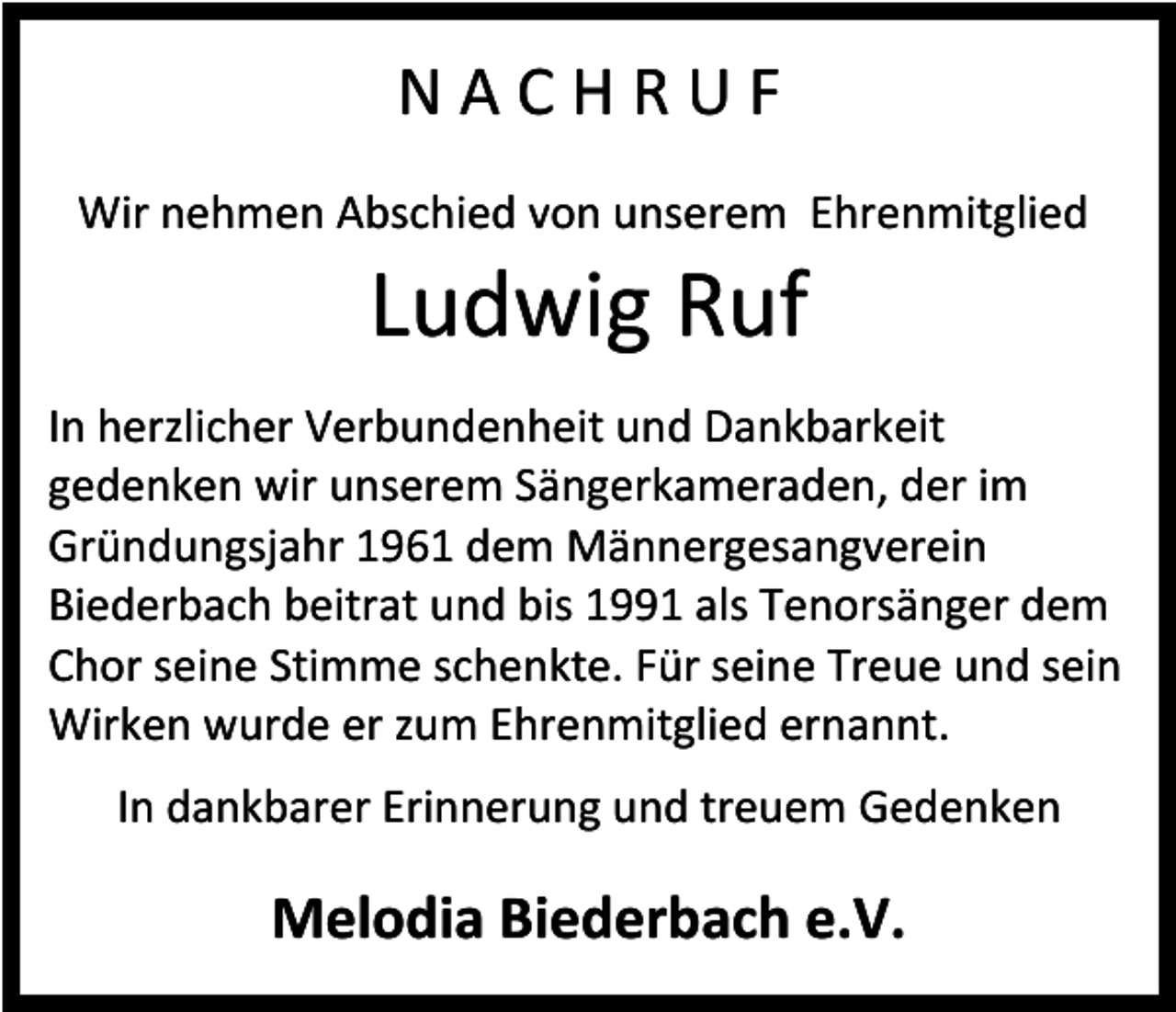 <p>N A C H R U F<br />Wir nehmen Abschied von unserem Ehrenmitglied</p><p>Ludwig Ruf<br />In herzlicher Verbundenheit und Dankbarkeit<br />gedenken wir unserem Sängerkameraden, der im<br />Gründungsjahr 1961 dem Männergesangverein<br />Biederbach beitrat und bis 1991 als Tenorsänger dem<br />Chor seine Stimme schenkte. Für seine Treue und sein<br />Wirken wurde er zum Ehrenmitglied ernannt.<br />In dankbarer Erinnerung und treuem Gedenken</p><p>Melodia Biederbach e.V.</p>