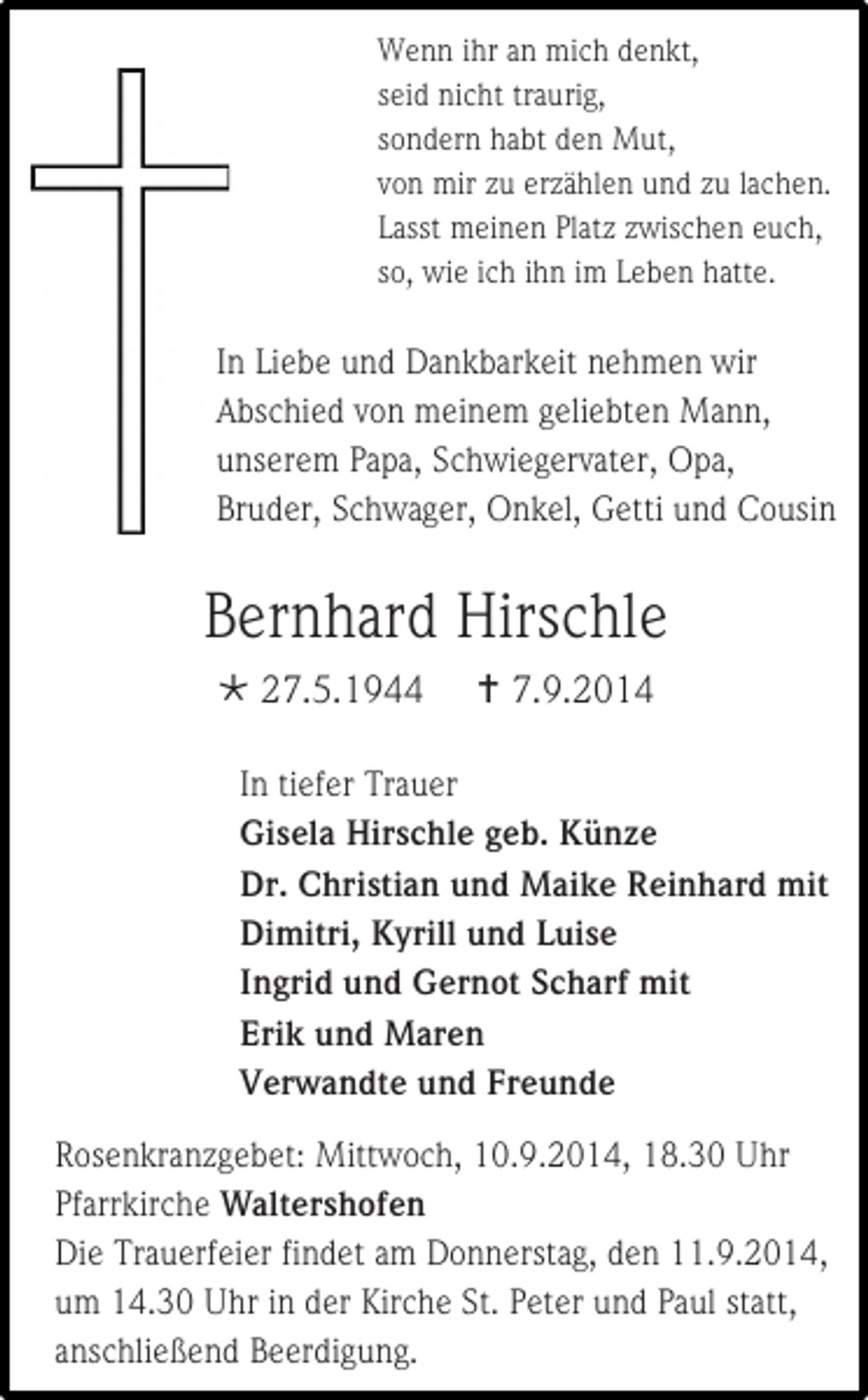 <p>Wenn ihr an mich denkt,<br />seid nicht traurig,<br />sondern habt den Mut,<br />von mir zu erzählen und zu lachen.<br />Lasst meinen Platz zwischen euch,<br />so, wie ich ihn im Leben hatte.</p><p>In Liebe und Dankbarkeit nehmen wir<br />Abschied von meinem geliebten Mann,<br />unserem Papa, Schwiegervater, Opa,<br />Bruder, Schwager, Onkel, Getti und Cousin</p><p>Bernhard Hirschle<br /> 27.5.1944</p><p> 7.9.2014</p><p>In tiefer Trauer<br />Gisela Hirschle geb. Künze<br />Dr. Christian und Maike Reinhard mit<br />Dimitri, Kyrill und Luise<br />Ingrid und Gernot Scharf mit<br />Erik und Maren<br />Verwandte und Freunde<br />Rosenkranzgebet: Mittwoch, 10.9.2014, 18.30 Uhr<br />Pfarrkirche Waltershofen<br />Die Trauerfeier findet am Donnerstag, den 11.9.2014,<br />um 14.30 Uhr in der Kirche St. Peter und Paul statt,<br />anschließend Beerdigung.</p>