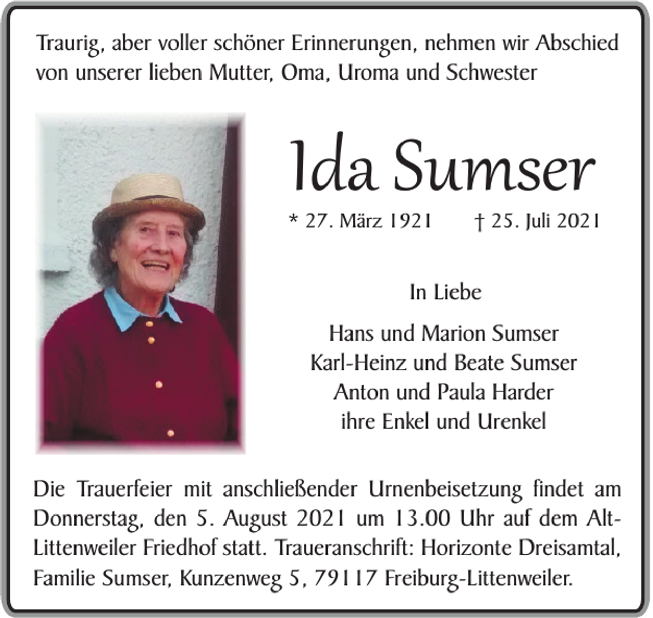 <p>Traurig, aber voller schöner Erinnerungen, nehmen wir Abschied<br />von unserer lieben Mutter, Oma, Uroma und Schwester</p><p>Ida Sumser</p><p>* 27. März 1921</p><p>† 25. Juli 2021</p><p>In Liebe<br />Hans und Marion Sumser<br />Karl-Heinz und Beate Sumser<br />Anton und Paula Harder<br />ihre Enkel und Urenkel<br />Die Trauerfeier mit anschließender Urnenbeisetzung findet am<br />Donnerstag, den 5. August 2021 um 13.00 Uhr auf dem AltLittenweiler Friedhof statt. Traueranschrift: Horizonte Dreisamtal,<br />Familie Sumser, Kunzenweg 5, 79117 Freiburg-Littenweiler.</p>